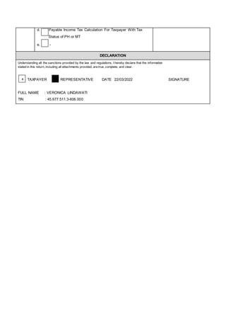 d. Payable Income Tax Calculation For Taxpayer With Tax
Status of PH or MT
e. -
DECLARATION
Understanding all the sanctions provided by the law and regulations, I hereby declare that the information
stated in this return, including all attachments provided, are true, complete, and clear.
TAXPAYER REPRESENTATIVE DATE 22/03/2022 SIGNATURE
FULL NAME : VERONICA LINDAWATI
TIN : 45.677.511.3-606.000
x
 