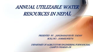 ANNUAL UTILIZABLE WATER
RESOURCES IN NEPAL
PRESENTED BY : JANGBAHADUR PD. YADAV
ROLL NO. : 008MSLWE074
DEPARTMET OF AGRICULTURE ENGINEERING PURWANCHAL
CAMPUS DHARAN-08
 
