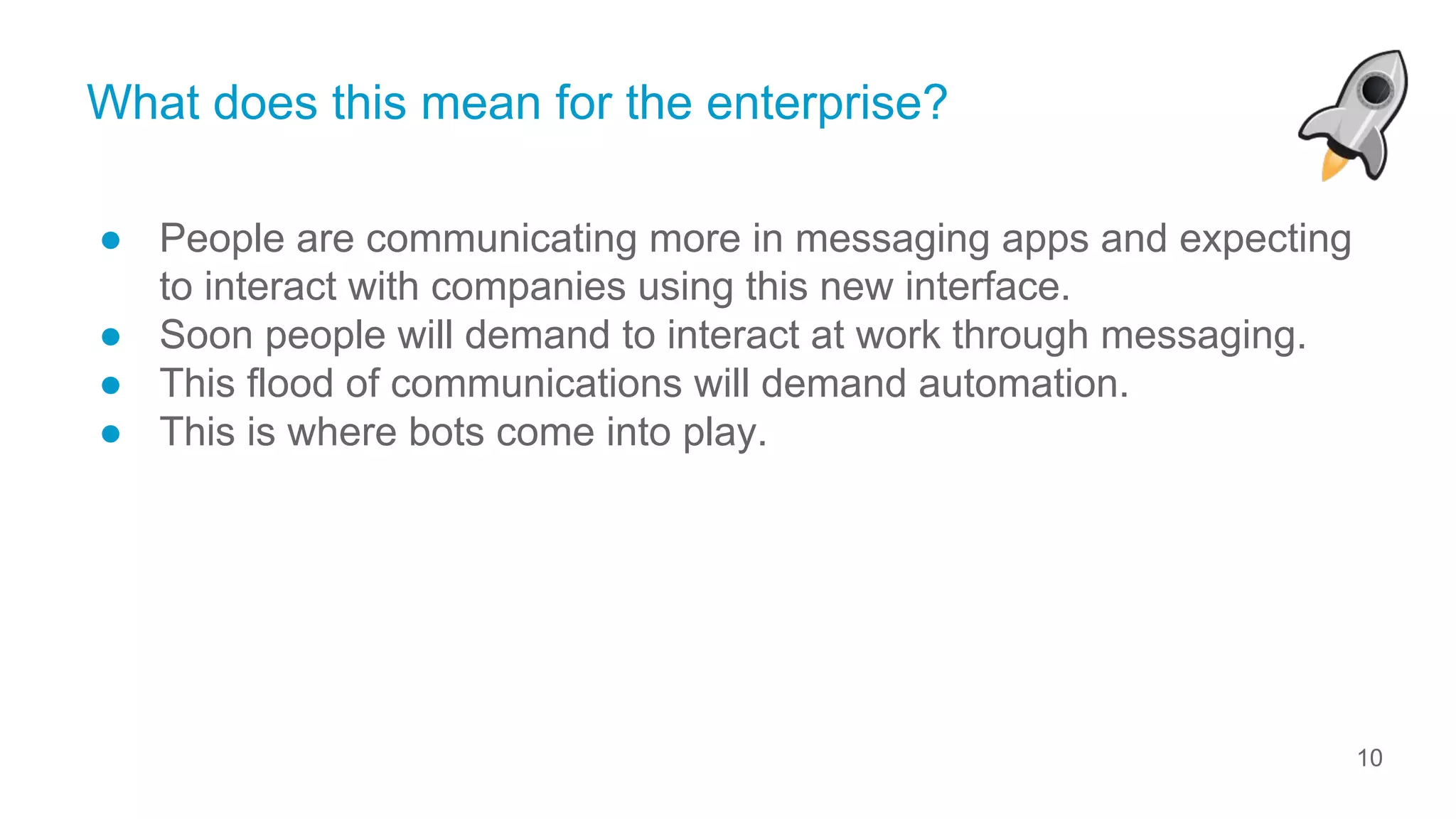 10
© ServiceRocket
What does this mean for the enterprise?
● People are communicating more in messaging apps and expecting
to interact with companies using this new interface.
● Soon people will demand to interact at work through messaging.
● This flood of communications will demand automation.
● This is where bots come into play.
 
