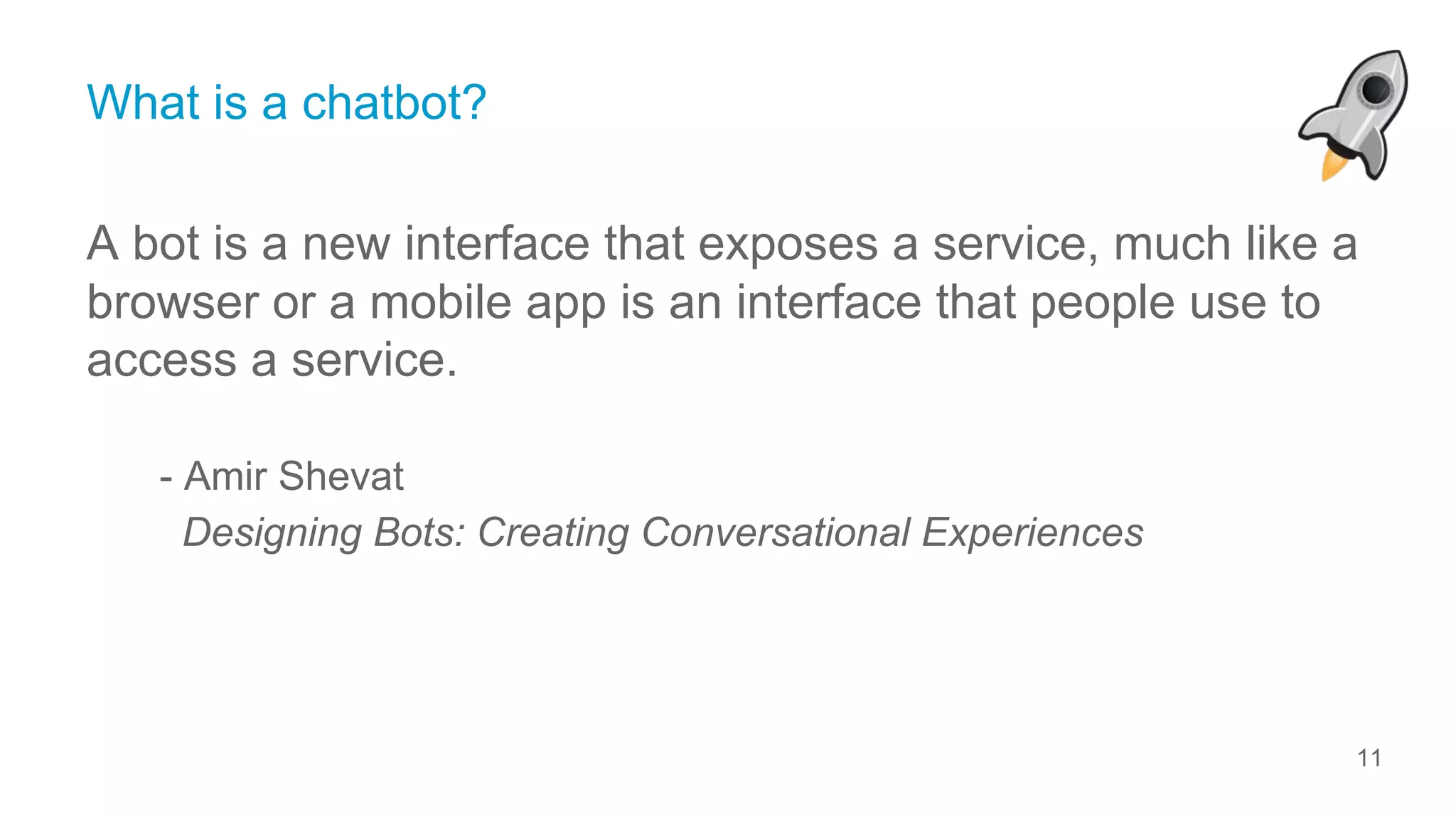 11
© ServiceRocket
What is a chatbot?
A bot is a new interface that exposes a service, much like a
browser or a mobile app is an interface that people use to
access a service.
- Amir Shevat
Designing Bots: Creating Conversational Experiences
 