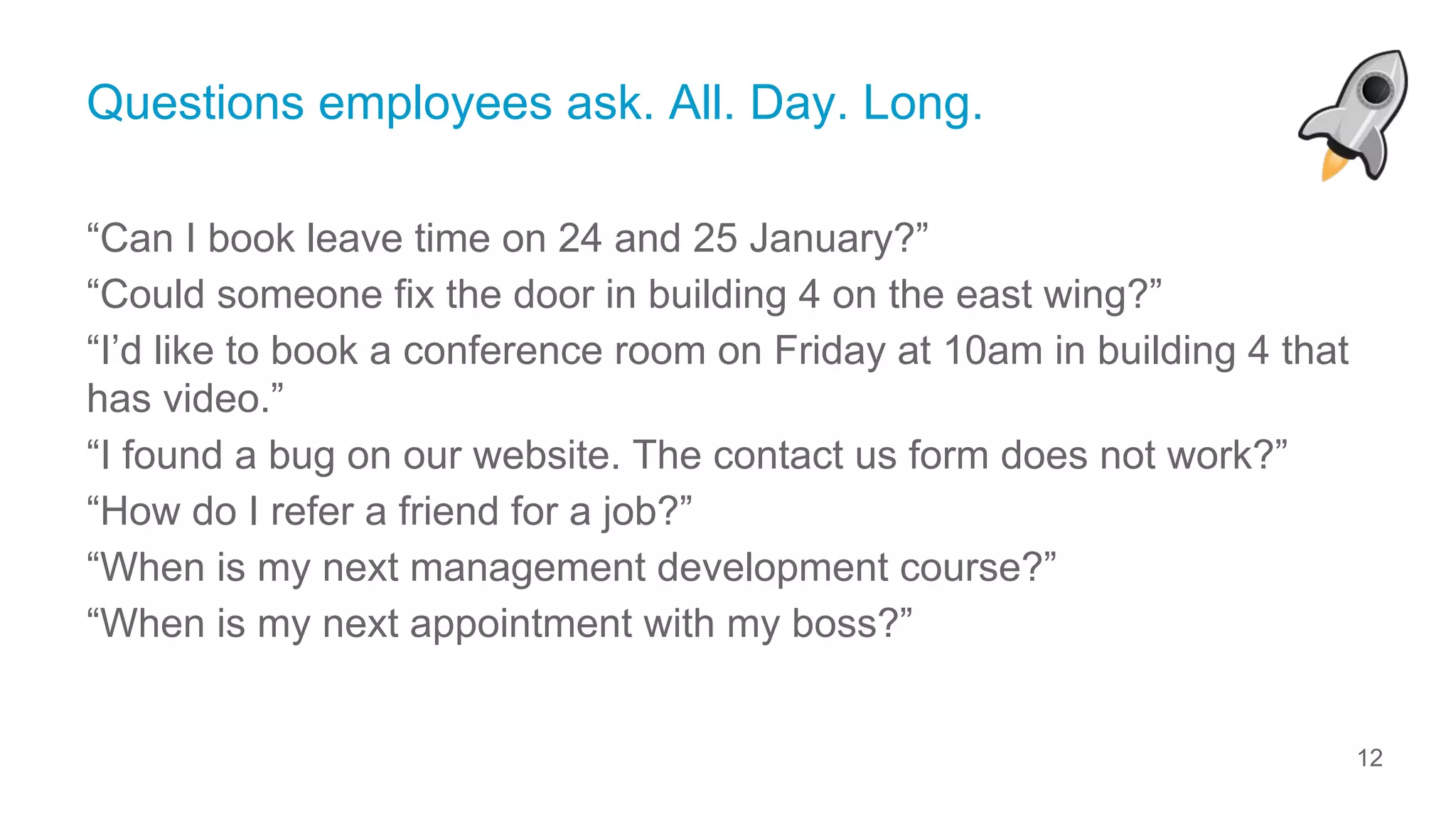 12
© ServiceRocket
Questions employees ask. All. Day. Long.
“Can I book leave time on 24 and 25 January?”
“Could someone fix the door in building 4 on the east wing?”
“I’d like to book a conference room on Friday at 10am in building 4 that
has video.”
“I found a bug on our website. The contact us form does not work?”
“How do I refer a friend for a job?”
“When is my next management development course?”
“When is my next appointment with my boss?”
 