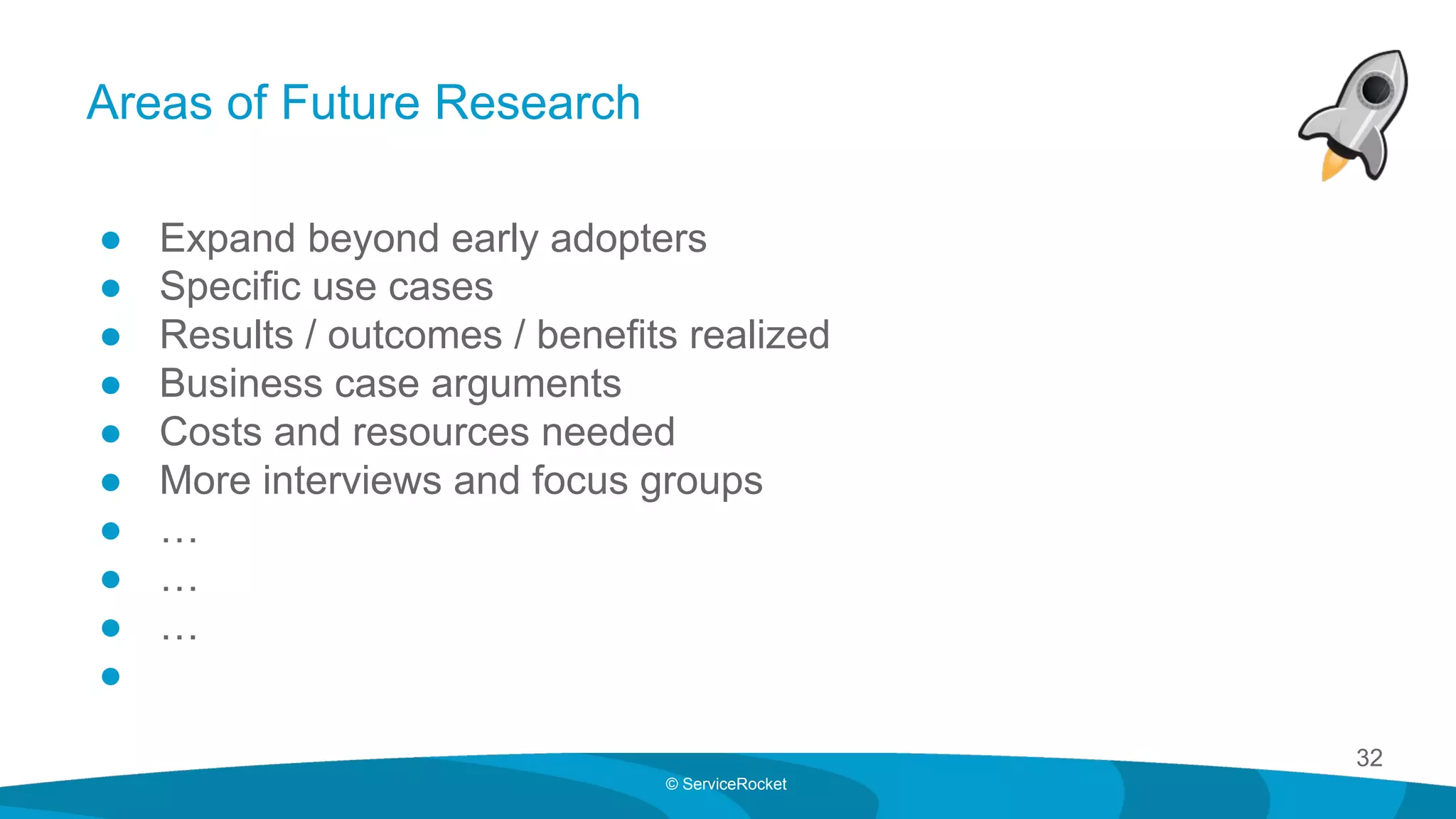 32
© ServiceRocket
Areas of Future Research
● Expand beyond early adopters
● Specific use cases
● Results / outcomes / benefits realized
● Business case arguments
● Costs and resources needed
● More interviews and focus groups
● …
● …
● …
●
 