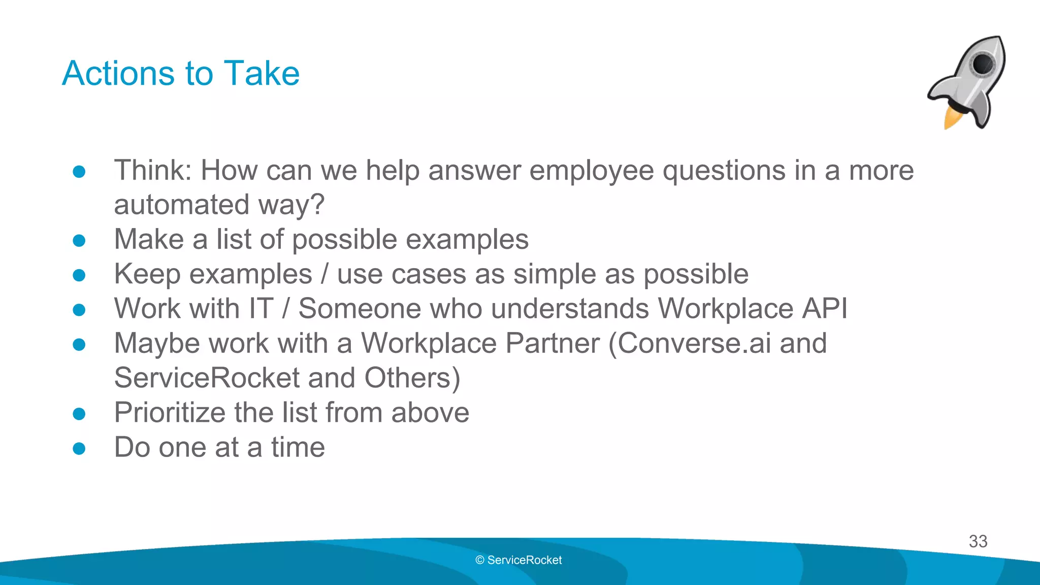33
© ServiceRocket
Actions to Take
● Think: How can we help answer employee questions in a more
automated way?
● Make a list of possible examples
● Keep examples / use cases as simple as possible
● Work with IT / Someone who understands Workplace API
● Maybe work with a Workplace Partner (Converse.ai and
ServiceRocket and Others)
● Prioritize the list from above
● Do one at a time
 