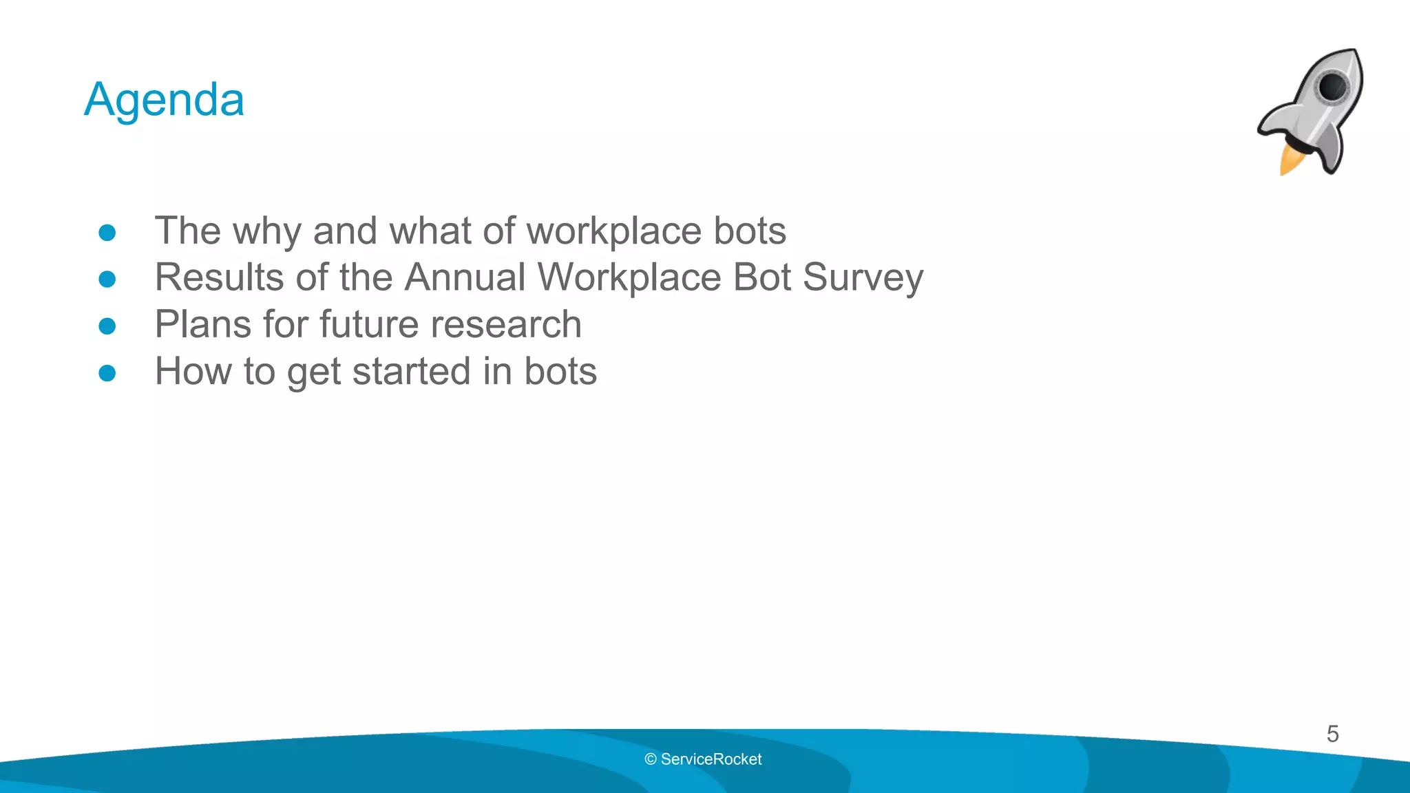 5
© ServiceRocket
Agenda
● The why and what of workplace bots
● Results of the Annual Workplace Bot Survey
● Plans for future research
● How to get started in bots
 