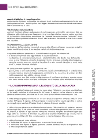 2. LE IMPOSTE SULLE COMPRAVENDITE




Acquisto di abitazione in corso di costruzione
Anche quando si acquista un immobile non ultimato si può beneficiare dell’agevolazione fiscale, sem-
pre in presenza di tutti i requisiti previsti dalla legge e ammesso che l’immobile assuma le caratteristi-
che di abitazione non di lusso.

Cittadino italiano non più residente
Anche chi è emigrato all’estero può acquistare in regime agevolato un immobile, a prescindere dalla sua
ubicazione sul territorio nazionale. Ovviamente, in tal caso, l’agevolazione compete qualora sussistano
gli altri requisiti e, in particolare, a condizione che l’immobile sia acquistato come “prima casa”. Non è
necessario per l’acquirente stabilire entro diciotto mesi la residenza nel comune in cui è situato l’immo-
bile acquistato.

decadenza daLL’agevoLazione
La decadenza dall’agevolazione comporta il recupero della differenza d’imposta non versata e degli in-
teressi nonché l’applicazione di una sanzione pari al 30% dell’imposta stessa.

L’acquirente decade dai benefici fiscali usufruiti in sede di acquisto dell’immobile se:
• le dichiarazioni previste dalla legge nell’atto di acquisto sono false
• non trasferisce la residenza nel comune ove è situato l’immobile entro diciotto mesi dall’acquisto
• vende o dona l’abitazione prima che sia decorso il termine di cinque anni dalla data di acquisto, a
   meno che, entro un anno, non proceda al riacquisto di un altro immobile da adibire in tempi “ragio-
   nevoli” a propria abitazione principale.

Le agevolazioni non si perdono nei seguenti due casi:




                                                                                                                                                                                                        PARTE II > IL FISCO SULLA CASA
• quando, entro un anno dalla vendita, il contribuente acquista un’immobile situato in un Stato estero,
  sempreché esistono strumenti di cooperazione amministrativa che consentono di verificare che l’im-
  mobile acquistato è stato adibito a dimora abituale
• quando, entro un anno dalla vendita (o dalla donazione), il contribuente acquista un terreno e, sempre
  nello stesso termine, realizza su di esso un fabbricato non di lusso da adibire ad abitazione principale.


>> iL credito d’imposta per iL riacquisto deLLa prima casa
È previsto un credito d’imposta per le persone che hanno ceduto l’abitazione, a suo tempo acquistata fruen-
do dei benefici previsti per la prima casa ai fini dell’imposta di registro e dell’Iva, ed entro un anno dalla
vendita acquistano un’altra abitazione non di lusso (anche se non ultimata) costituente prima casa.

Il credito d’imposta spetta ai contribuenti che non sono decaduti dal beneficio prima casa ed è pari all’am-
montare dell’imposta di registro o dell’Iva corrisposta in relazione al primo acquisto agevolato. In ogni ca-
so, non può essere superiore all’imposta dovuta in relazione al secondo acquisto.

Il credito d’imposta spetta anche a coloro che hanno acquistato l’abitazione con atto soggetto a Iva prima
del 22 maggio 1993 (e che quindi non hanno formalmente usufruito delle agevolazioni prima casa in quan-
to, all’epoca, si applicava in ogni caso l’Iva ridotta) ma, comunque, non prima dell’entrata in vigore della
legge 168/82 e a condizione di dimostrare che, alla data di acquisto dell’abitazione poi venduta, erano in
possesso dei requisiti previsti dalla normativa vigente in materia di acquisto della prima casa.

Il credito d’imposta può essere utilizzato:
• in diminuzione dell’imposta di registro dovuta in relazione al nuovo acquisto
• in diminuzione delle imposte di registro, ipotecaria, catastale, dovute su denunce e atti presentati dopo
   la data di acquisizione del credito

                                                                                                                                                                                                          15
ATTENZIONE Le indicazioni dell’Annuario potrebbero subire modifiche per effetto di provvedimenti successivi; controllarle seguendo i comunicati stampa e il sito Internet dell’Agenzia delle Entrate.
 