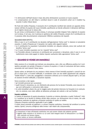 2. LE IMPOSTE SULLE COMPRAVENDITE




                                   • in diminuzione dell’Irpef dovuta in base alla prima dichiarazione successiva al nuovo acquisto
                                   • in compensazione con altri tributi e contributi dovuti in sede di versamenti unitari con il modello F24
                                     (usando il codice tributo 6602).

                                   Per fruire del credito d’imposta, è necessario che il contribuente manifesti tale volontà con apposita dichia-
                                   razione nell’atto di acquisto del nuovo immobile, specificando se intende utilizzarlo in detrazione dall’impo-
                                   sta di registro dovuta per lo stesso atto.
                                   Se, per errore, la dichiarazione è stata omessa, è comunque possibile integrare l’atto originario di acquisto
                                   con la stessa. In tal caso, non è preclusa la spettanza del credito d’imposta, sempre che il contribuente sia
                                   in possesso della documentazione comprovante l’effettiva sussistenza dei requisiti.

                                   quando non spetta
                                   Oltre al caso in cui il contribuente sia decaduto dall’agevolazione “prima casa” in relazione al precedente
> ANNUARIO DEL CONTRIBUENTE 2012




                                   acquisto, il credito d’imposta per il riacquisto non spetta nelle seguenti ipotesi:
                                   • se il contribuente ha acquistato il precedente immobile con aliquota ordinaria, senza cioè usufruire del
                                     beneficio “prima casa”
                                   • se il nuovo immobile acquistato non ha i requisiti “prima casa”
                                   • se l’immobile alienato è pervenuto al contribuente per successione o donazione, salvo il caso in cui sul
                                     trasferimento siano state pagate le relative imposte usufruendo delle agevolazioni “prima casa”.


                                   >> quando si vende un immobiLe
                                   Dalla cessione di un immobile può derivare una plusvalenza, vale a dire una differenza positiva tra il corri-
                                   spettivo percepito nel periodo d’imposta e il prezzo di acquisto o il costo di costruzione del bene ceduto,
                                   aumentato dei costi inerenti il bene stesso.

                                   Questo valore, se derivante da una cessione a titolo oneroso di beni immobili acquistati o costruiti da non
                                   più di cinque anni, o di terreni edificabili, è considerato come uno dei redditi appartenenti alla categoria
                                   “redditi diversi” e, come tale, assoggettato a tassazione ordinaria con le normali aliquote Irpef o, nel caso
                                   di cessione di terreni edificabili, a tassazione separata.

                                   Fanno eccezione a tale regola:
                                   • gli immobili pervenuti per successione
                                   • quelli ricevuti in donazione, se, con riferimento alla persona che ha donato l’immobile, sono trascorsi cin-
                                     que anni dall’acquisto o costruzione dello stesso
                                   • le unità immobiliari urbane che, per la maggior parte del periodo intercorso tra l’acquisto (o la costruzio-
                                     ne) e la cessione, sono state adibite ad abitazione principale del cedente o dei suoi familiari.

                                   Imposta sostitutiva
                                   In materia di tassazione di queste plusvalenze, è previsto un sistema alternativo a quello “ordinario”. Infat-
                                   ti, il venditore ha la facoltà di chiedere all’atto della cessione, con dichiarazione resa al notaio, che sulle
                                   plusvalenze realizzate sia applicata un’imposta sostitutiva di quella sul reddito.
                                   L’aliquota d’imposta sostitutiva applicabile è pari al 20%.
                                   Il notaio stesso provvede ad applicare e a versare l’imposta sostitutiva, ricevendo dal venditore la somma
                                   relativa. Quindi, comunica all’Agenzia delle Entrate i dati relativi alla compravendita.


                                      La tassazione in base all’imposta sostitutiva non può essere chiesta dal cedente quando:
                                      • oggetto della cessione è un terreno su cui sono stati eseguiti lavori di lottizzazione o un fabbri-
                                        cato costruito sul terreno stesso
                                      • viene ceduto un terreno edificabile.


           16
                                   ATTENZIONE Le indicazioni dell’Annuario potrebbero subire modifiche per effetto di provvedimenti successivi; controllarle seguendo i comunicati stampa e il sito Internet dell’Agenzia delle Entrate.
 