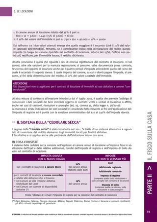 3. LE LOCAZIONI




  1. il canone annuo di locazione ridotto del 15% è pari a:
     800 x 12 = 9.600 - 1.440 (15% di 9.600) = 8.160
  2. il 10% del valore dell’immobile è pari a: 750 x 120 = 90.000 x 10% = 9.000

  Dal raffronto tra i due valori ottenuti emerge che quello maggiore è il secondo (cioè il 10% del valo-
  re catastale dell’immobile). Pertanto, se il contribuente indica nella dichiarazione dei redditi questo
  importo (in luogo del canone riportato nel contratto di locazione, ridotto del 15%), l’ufficio non po-
  trà più rettificare, per l’immobile locato, il reddito dichiarato.

Un’altra previsione è quella che riguarda i casi di omessa registrazione del contratto di locazione. In tali
ipotesi, oltre alle sanzioni per la mancata registrazione, si presume, salva documentata prova contraria,
l’esistenza del rapporto di locazione anche per i quattro periodi d’imposta antecedenti quello nel corso del
quale è accertato il rapporto stesso. E quale importo del canone, su cui si dovrà pagare l’imposta, si pre-
sume, ai fini della determinazione del reddito, il 10% del valore catastale dell’immobile.

 ATTENZIONE
 Tali disposizioni non si applicano per i contratti di locazione di immobili ad uso abitativo a canone “con-
 venzionale”.


Un’altra misura di contrasto all’evasione introdotta dal 1° luglio 2010, è quella che prevede l’obbligo di
comunicare i dati catastali dei beni immobili oggetto di contratti scritti o verbali di locazione o affitto,
anche nei casi di cessioni, risoluzioni e proroghe (art. 19, comma 15, della legge n. 78/2010).
La mancata o errata indicazione dei dati catastali è considerata fatto rilevante ai fini dell’applicazione del-
l’imposta di registro ed è punita con la sanzione amministrativa dal 120 al 240% dell’imposta dovuta.




                                                                                                                                                                                                        PARTE II > IL FISCO SULLA CASA
>> iL sistema deLLa “cedoLare secca”
Il regime della “cedolare secca” è stato introdotto nel 2011. Si tratta di un sistema alternativo e agevo-
lato di tassazione del reddito derivante dagli immobili locati per finalità abitative.
È facoltativo e si applica anche alle pertinenze dell’abitazione locate con essa.

in cosa consiste
Il sistema della cedolare secca consiste nell’applicare al canone annuo di locazione un’imposta fissa in so-
stituzione dell’Irpef e delle relative addizionali, nonché dell’imposta di registro e dell’imposta di bollo do-
vute sul contratto di locazione.
                                            IMPOSTA DOVUTA                                                                                     IMPOSTE
                                          CON IL NUOVO REGIME                                                                           CHE NON SI VERSANO PIÙ
                                                                                                     21%                                                     Irpef
       per i contratti di locazione a canone libero                                         del canone annuo                                   Addizionale regionale
                                                                                            stabilito dalle parti
                                                                                                                                              Addizionale comunale
   per i contratti di locazione a canone concordato                                                                                              Imposta di registro
   e relativi alle abitazioni che si trovano:                                                                                        (compresa quella sulla risoluzione e
   • nei Comuni ad alta tensione abitativa                                                         19%                            sulle proroghe del contratto di locazione)
     (individuati dal Cipe)                                                                 del canone annuo                                       Imposta di bollo
   • nei Comuni con carenze di disponibilità                                                                                           (compresa quella, se dovuta, sulla
     abitative (*)                                                                                                                        risoluzione e sulle proroghe)

                      Resta l’obbligo di versare l’imposta di registro per la cessione del contratto di locazione

(*) Bari, Bologna, Catania, Firenze, Genova, Milano, Napoli, Palermo, Roma, Torino e Venezia e comuni confinanti;
    gli altri comuni capoluogo di provincia.


                                                                                                                                                                                                          19
ATTENZIONE Le indicazioni dell’Annuario potrebbero subire modifiche per effetto di provvedimenti successivi; controllarle seguendo i comunicati stampa e il sito Internet dell’Agenzia delle Entrate.
 