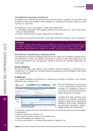 3. LE LOCAZIONI




                                   contribuenti e immobiLi interessati
                                   La cedolare secca è riservata alle persone fisiche titolari del diritto di proprietà o di altro diritto reale
                                   di godimento sulle unità immobiliari locate (usufrutto, uso, abitazione). Non possono aderire le società
                                   e gli enti non commerciali.

                                   Gli immobili per i quali si può scegliere il regime della cedolare sono:
                                   • le unità abitative appartenenti alle categorie catastali da A1 a A11 (esclusa l’A10 - uffici o studi privati),
                                     locate per finalità abitative
                                   • le relative pertinenze (solo se locate congiuntamente all’abitazione).

                                   Sono esclusi tutti gli immobili strumentali e quelli relativi all’attività di impresa o di arti e professioni.

                                    ATTENZIONE
> ANNUARIO DEL CONTRIBUENTE 2012




                                    Chi decide di avvalersi della cedolare secca ha l’obbligo di comunicarlo preventivamente all’inquilino
                                    con lettera raccomandata. Con la comunicazione il locatore rinuncia alla facoltà di chiedere l’aggior-
                                    namento del canone, anche se era previsto nel contratto, incluso quello per adeguamento Istat.


                                   opzione per iL regime deLLa cedoLare secca
                                   Il provvedimento del Direttore dell’Agenzia delle Entrate del 7 aprile 2011 ha stabilito le modalità di eser-
                                   cizio dell’opzione, i termini e le modalità di versamento in acconto e a saldo della cedolare secca. Con
                                   lo stesso provvedimento sono stati approvati i modelli da presentare per richiedere l’applicazione del
                                   nuovo regime.

                                   Esercizio dell’opzione
                                   Per avvalersi del regime della cedolare occorre esercitare l’opzione compilando, a seconda dei casi, il
                                   “modello Siria” o il “modello 69” (entrambi disponibili gratuitamente sul sito dell’Agenzia delle Entrate
                                   in formato elettronico).

                                   Il modello Siria
                                   È un modello semplificato di denuncia per la registrazione del contratto di locazione e per l’esercizio
                                   dell’opzione per la cedolare secca.
                                                                                                             Sostitutiva delle Imposte di Registro, Irpef e Addizionali
                                                                                                                                                                                                             SIRIA             Può essere utilizzato per i casi più sempli-
                                                                                            Servizio Internet per la Registrazione dei contratti relativi a Immobili adibiti ad Abitazione
                                                                                                                                                                                                                               ci con un numero limitato di locatori e di
                                   DENUNCIA PER LA REGISTRAZIONE TELEMATICA DEI CONTRATTI DI LOCAZIONE DI BENI IMMOBILI
                                   AD USO ABITATIVO E RELATIVE PERTINENZE ED ESERCIZIO DELL’OPZIONE PER LA CEDOLARE SECCA
                                                                                                (Articolo 3 del decreto legislativo 14 marzo 2011, n. 23)
                                                                                                                                                                                                                               conduttori, con omogeneità di opzioni e
                                     RISERVATO AI SERVIZI TELEMATICI DELL’AGENZIA DELLE ENTRATE
                                                                                                                                                                                                                               con contenuto contrattuale limitato alla di-
                                    DATA DI REGISTRAZIONE DEL CONTRATTO___________________________________ ESTREMI ATTO _______________________________________________________

                                    PROT. TELEMATICO ____________________________________________________ ID. TELEMATICO DEL CONTRATTO _________________________________________                                               sciplina del rapporto di locazione.
                                     DIREZIONE PROVINCIALE DI __________________________________ UFFICIO TERRITORIALE DI __________________________________


                                     LOCATORE                                                                                                                                                                                  Il modello deve essere presentato esclu-
                                   DATI
                                   DEL LOCATORE
                                                                   Codice fiscale
                                                                                                                                                                                                                               sivamente in via telematica (utilizzando
                                                                   Cognome                                                                                  Nome
                                        FIRMATARIO
                                      DELLA DENUNCIA
                                                                                                                                                                                                                               l’apposito software messo a disposizione
                                                                   Data di nascita                             Sesso   Comune (o Stato estero) di nascita                                                  Provincia (sigla)
                                                              L1                                               (M/F)
                                                                     giorno          mese          anno
                                                                                                                                                                                                                               dall’Agenzia delle Entrate), direttamente
                                                                   Il sottoscritto dichiara la finalità abitativa della locazione degli immobili sotto indicati e dichiara di optare per il regime della cedolare secca
                                                                   alle condizioni previste dall’art. 3 del D.Lgs. 14 marzo 2011, n. 23
                                                                                                                                                                                                                               dal contribuente interessato o tramite i
                                                                                                                  FIRMA
                                                                                                                                                                                                                               soggetti abilitati (Caf, professionisti).
                                   In particolare, il modello Siria può essere utilizzato solo se il contratto di locazione presenta le seguen-
                                   ti caratteristiche:
                                   • numero di locatori non superiore a tre
                                   • tutti i locatori esercitano l’opzione per la cedolare secca
                                   • numero di conduttori non superiore a tre
                                   • una sola unità abitativa e un numero di pertinenze non superiore a tre

           20
                                   ATTENZIONE Le indicazioni dell’Annuario potrebbero subire modifiche per effetto di provvedimenti successivi; controllarle seguendo i comunicati stampa e il sito Internet dell’Agenzia delle Entrate.
 