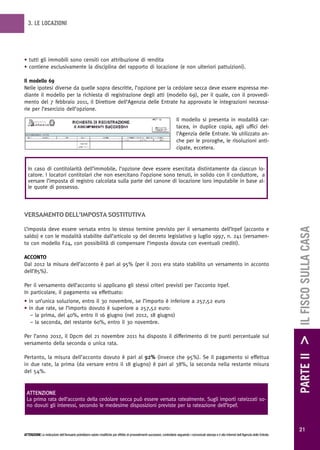 3. LE LOCAZIONI




• tutti gli immobili sono censiti con attribuzione di rendita
• contiene esclusivamente la disciplina del rapporto di locazione (e non ulteriori pattuizioni).

Il modello 69
Nelle ipotesi diverse da quelle sopra descritte, l’opzione per la cedolare secca deve essere espressa me-
diante il modello per la richiesta di registrazione degli atti (modello 69), per il quale, con il provvedi-
mento del 7 febbraio 2011, il Direttore dell’Agenzia delle Entrate ha approvato le integrazioni necessa-
rie per l’esercizio dell’opzione.
                                                                                                                          Il modello si presenta in modalità car-
                                                                                                                          tacea, in duplice copia, agli uffici del-
                                                                                                                          l’Agenzia delle Entrate. Va utilizzato an-
                                                                                                                          che per le proroghe, le risoluzioni anti-
                                                                                                                          cipate, eccetera.


  In caso di contitolarità dell’immobile, l’opzione deve essere esercitata distintamente da ciascun lo-
  catore. I locatori contitolari che non esercitano l’opzione sono tenuti, in solido con il conduttore, a
  versare l’imposta di registro calcolata sulla parte del canone di locazione loro imputabile in base al-
  le quote di possesso.




versamento deLL’imposta sostitutiva




                                                                                                                                                                                                        PARTE II > IL FISCO SULLA CASA
L’imposta deve essere versata entro lo stesso termine previsto per il versamento dell’Irpef (acconto e
saldo) e con le modalità stabilite dall’articolo 19 del decreto legislativo 9 luglio 1997, n. 241 (versamen-
to con modello F24, con possibilità di compensare l’imposta dovuta con eventuali crediti).

ACCONTO
Dal 2012 la misura dell’acconto è pari al 95% (per il 2011 era stato stabilito un versamento in acconto
dell’85%).

Per il versamento dell’acconto si applicano gli stessi criteri previsti per l’acconto Irpef.
In particolare, il pagamento va effettuato:
• in un’unica soluzione, entro il 30 novembre, se l’importo è inferiore a 257,52 euro
• in due rate, se l’importo dovuto è superiore a 257,52 euro:
   – la prima, del 40%, entro il 16 giugno (nel 2012, 18 giugno)
   – la seconda, del restante 60%, entro il 30 novembre.

Per l’anno 2012, il Dpcm del 21 novembre 2011 ha disposto il differimento di tre punti percentuale sul
versamento della seconda o unica rata.

Pertanto, la misura dell’acconto dovuto è pari al 92% (invece che 95%). Se il pagamento si effettua
in due rate, la prima (da versare entro il 18 giugno) è pari al 38%, la seconda nella restante misura
del 54%.


 ATTENZIONE
 La prima rata dell’acconto della cedolare secca può essere versata ratealmente. Sugli importi rateizzati so-
 no dovuti gli interessi, secondo le medesime disposizioni previste per la rateazione dell’Irpef.



                                                                                                                                                                                                          21
ATTENZIONE Le indicazioni dell’Annuario potrebbero subire modifiche per effetto di provvedimenti successivi; controllarle seguendo i comunicati stampa e il sito Internet dell’Agenzia delle Entrate.
 