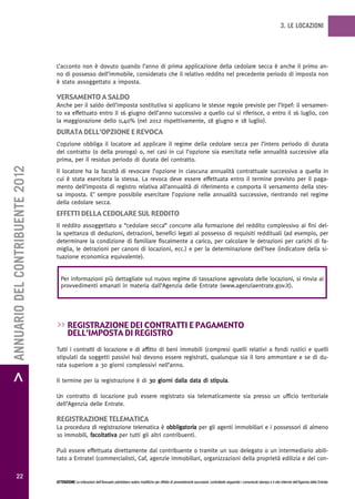 3. LE LOCAZIONI




                                   L’acconto non è dovuto quando l’anno di prima applicazione della cedolare secca è anche il primo an-
                                   no di possesso dell’immobile, considerato che il relativo reddito nel precedente periodo di imposta non
                                   è stato assoggettato a imposta.

                                   versamento a saLdo
                                   Anche per il saldo dell’imposta sostitutiva si applicano le stesse regole previste per l’Irpef: il versamen-
                                   to va effettuato entro il 16 giugno dell’anno successivo a quello cui si riferisce, o entro il 16 luglio, con
                                   la maggiorazione dello 0,40% (nel 2012 rispettivamente, 18 giugno e 18 luglio).
                                   durata deLL’opzione e revoca
                                   L’opzione obbliga il locatore ad applicare il regime della cedolare secca per l’intero periodo di durata
                                   del contratto (o della proroga) o, nei casi in cui l’opzione sia esercitata nelle annualità successive alla
                                   prima, per il residuo periodo di durata del contratto.
> ANNUARIO DEL CONTRIBUENTE 2012




                                   Il locatore ha la facoltà di revocare l’opzione in ciascuna annualità contrattuale successiva a quella in
                                   cui è stata esercitata la stessa. La revoca deve essere effettuata entro il termine previsto per il paga-
                                   mento dell’imposta di registro relativa all’annualità di riferimento e comporta il versamento della stes-
                                   sa imposta. E’ sempre possibile esercitare l’opzione nelle annualità successive, rientrando nel regime
                                   della cedolare secca.
                                   eFFetti deLLa cedoLare suL reddito
                                   Il reddito assoggettato a “cedolare secca” concorre alla formazione del reddito complessivo ai fini del-
                                   la spettanza di deduzioni, detrazioni, benefici legati al possesso di requisiti reddituali (ad esempio, per
                                   determinare la condizione di familiare fiscalmente a carico, per calcolare le detrazioni per carichi di fa-
                                   miglia, le detrazioni per canoni di locazioni, ecc.) e per la determinazione dell’Isee (indicatore della si-
                                   tuazione economica equivalente).


                                     Per informazioni più dettagliate sul nuovo regime di tassazione agevolata delle locazioni, si rinvia ai
                                     provvedimenti emanati in materia dall’Agenzia delle Entrate (www.agenziaentrate.gov.it).




                                   >> registrazione dei contratti e pagamento
                                          deLL’imposta di registro
                                   Tutti i contratti di locazione e di affitto di beni immobili (compresi quelli relativi a fondi rustici e quelli
                                   stipulati da soggetti passivi Iva) devono essere registrati, qualunque sia il loro ammontare e se di du-
                                   rata superiore a 30 giorni complessivi nell’anno.

                                   Il termine per la registrazione è di 30 giorni dalla data di stipula.

                                   Un contratto di locazione può essere registrato sia telematicamente sia presso un ufficio territoriale
                                   dell’Agenzia delle Entrate.

                                   registrazione teLematica
                                   La procedura di registrazione telematica è obbligatoria per gli agenti immobiliari e i possessori di almeno
                                   10 immobili, facoltativa per tutti gli altri contribuenti.

                                   Può essere effettuata direttamente dal contribuente o tramite un suo delegato o un intermediario abili-
                                   tato a Entratel (commercialisti, Caf, agenzie immobiliari, organizzazioni della proprietà edilizia e dei con-

           22
                                   ATTENZIONE Le indicazioni dell’Annuario potrebbero subire modifiche per effetto di provvedimenti successivi; controllarle seguendo i comunicati stampa e il sito Internet dell’Agenzia delle Entrate.
 