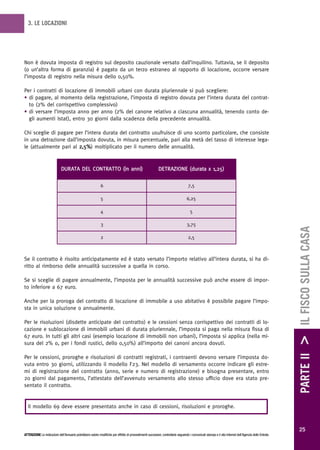 3. LE LOCAZIONI




Non è dovuta imposta di registro sul deposito cauzionale versato dall’inquilino. Tuttavia, se il deposito
(o un’altra forma di garanzia) è pagato da un terzo estraneo al rapporto di locazione, occorre versare
l’imposta di registro nella misura dello 0,50%.

Per i contratti di locazione di immobili urbani con durata pluriennale si può scegliere:
• di pagare, al momento della registrazione, l’imposta di registro dovuta per l’intera durata del contrat-
  to (2% del corrispettivo complessivo)
• di versare l’imposta anno per anno (2% del canone relativo a ciascuna annualità, tenendo conto de-
  gli aumenti Istat), entro 30 giorni dalla scadenza della precedente annualità.

Chi sceglie di pagare per l’intera durata del contratto usufruisce di uno sconto particolare, che consiste
in una detrazione dall’imposta dovuta, in misura percentuale, pari alla metà del tasso di interesse lega-
le (attualmente pari al 2,5%) moltiplicato per il numero delle annualità.



                             DURATA DEL CONTRATTO (in anni)                                                DETRAZIONE (durata x 1,25)


                                                             6                                                                     7,5

                                                             5                                                                    6,25

                                                             4                                                                       5

                                                             3                                                                    3,75




                                                                                                                                                                                                        PARTE II > IL FISCO SULLA CASA
                                                             2                                                                     2,5



Se il contratto è risolto anticipatamente ed è stato versato l’importo relativo all’intera durata, si ha di-
ritto al rimborso delle annualità successive a quella in corso.

Se si sceglie di pagare annualmente, l’imposta per le annualità successive può anche essere di impor-
to inferiore a 67 euro.

Anche per la proroga del contratto di locazione di immobile a uso abitativo è possibile pagare l’impo-
sta in unica soluzione o annualmente.

Per le risoluzioni (disdette anticipate del contratto) e le cessioni senza corrispettivo dei contratti di lo-
cazione e sublocazione di immobili urbani di durata pluriennale, l’imposta si paga nella misura fissa di
67 euro. In tutti gli altri casi (esempio locazione di immobili non urbani), l’imposta si applica (nella mi-
sura del 2% o, per i fondi rustici, dello 0,50%) all’importo dei canoni ancora dovuti.

Per le cessioni, proroghe e risoluzioni di contratti registrati, i contraenti devono versare l’imposta do-
vuta entro 30 giorni, utilizzando il modello F23. Nel modello di versamento occorre indicare gli estre-
mi di registrazione del contratto (anno, serie e numero di registrazione) e bisogna presentare, entro
20 giorni dal pagamento, l’attestato dell’avvenuto versamento allo stesso ufficio dove era stato pre-
sentato il contratto.


  Il modello 69 deve essere presentato anche in caso di cessioni, risoluzioni e proroghe.



                                                                                                                                                                                                          25
ATTENZIONE Le indicazioni dell’Annuario potrebbero subire modifiche per effetto di provvedimenti successivi; controllarle seguendo i comunicati stampa e il sito Internet dell’Agenzia delle Entrate.
 