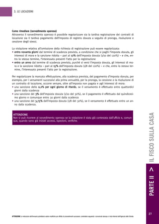 3. LE LOCAZIONI




Come rimediare (ravvedimento operoso)
Attraverso il ravvedimento operoso è possibile regolarizzare sia la tardiva registrazione dei contratti di
locazione sia il tardivo pagamento dell’imposta di registro dovuta a seguito di proroga, risoluzione e
cessione degli stessi.

La violazione relativa all’omissione della richiesta di registrazione può essere regolarizzata:
• entro novanta giorni dal termine di scadenza previsto, a condizione che si paghi l’imposta dovuta, gli
  interessi di mora e la sanzione ridotta – pari al 12% dell’imposta dovuta (1/10 del 120%) – e che, en-
  tro lo stesso termine, l’interessato presenti l’atto per la registrazione
• entro un anno dal termine di scadenza previsto, purché si versi l’imposta dovuta, gli interessi di mo-
  ra e la sanzione ridotta – pari al 15% dell’imposta dovuta (1/8 del 120%) – e che, entro lo stesso ter-
  mine, l’interessato presenti l’atto per la registrazione.

Per regolarizzare la mancata effettuazione, alla scadenza prevista, del pagamento d’imposta dovuta, per
esempio, per i versamenti successivi alla prima annualità, per la proroga, la cessione o la risoluzione di
un contratto di locazione, occorre versare, oltre all’imposta non pagata e agli interessi di mora:
• una sanzione dello 0,2% per ogni giorno di ritardo, se il versamento è effettuato entro quattordici
  giorni dalla scadenza
• una sanzione del 3% dell’imposta dovuta (1/10 del 30%), se il pagamento è effettuato dal quindicesi-
  mo giorno e comunque entro 30 giorni dalla scadenza
• una sanzione del 3,75% dell’imposta dovuta (1/8 del 30%), se il versamento è effettuato entro un an-
  no dalla scadenza.




                                                                                                                                                                                                        PARTE II > IL FISCO SULLA CASA
 ATTENZIONE
 Non si può ricorrere al ravvedimento operoso se la violazione è stata già contestata dall’ufficio e, comun-
 que, quando sono già iniziati accessi, ispezioni, verifiche.




                                                                                                                                                                                                          27
ATTENZIONE Le indicazioni dell’Annuario potrebbero subire modifiche per effetto di provvedimenti successivi; controllarle seguendo i comunicati stampa e il sito Internet dell’Agenzia delle Entrate.
 