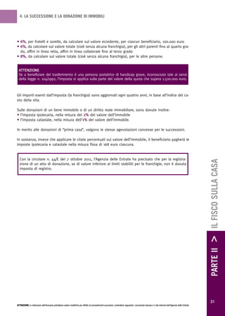 4. LA SUCCESSIONE E LA DONAZIONE DI IMMOBILI




• 6%, per fratelli e sorelle, da calcolare sul valore eccedente, per ciascun beneficiario, 100.000 euro
• 6%, da calcolare sul valore totale (cioè senza alcuna franchigia), per gli altri parenti fino al quarto gra-
  do, affini in linea retta, affini in linea collaterale fino al terzo grado
• 8%, da calcolare sul valore totale (cioè senza alcuna franchigia), per le altre persone.


 ATTENZIONE
 Se a beneficiare del trasferimento è una persona portatrice di handicap grave, riconosciuto tale ai sensi
 della legge n. 104/1992, l’imposta si applica sulla parte del valore della quota che supera 1.500.000 euro.



Gli importi esenti dall’imposta (la franchigia) sono aggiornati ogni quattro anni, in base all’indice del co-
sto della vita.

Sulle donazioni di un bene immobile o di un diritto reale immobiliare, sono dovute inoltre:
• l’imposta ipotecaria, nella misura del 2% del valore dell’immobile
• l’imposta catastale, nella misura dell’1% del valore dell’immobile.

In merito alle donazioni di “prima casa”, valgono le stesse agevolazioni concesse per le successioni.

In sostanza, invece che applicare le citate percentuali sul valore dell’immobile, il beneficiario pagherà le
imposte ipotecaria e catastale nella misura fissa di 168 euro ciascuna.


  Con la circolare n. 44/E del 7 ottobre 2011, l’Agenzia delle Entrate ha precisato che per la registra-




                                                                                                                                                                                                        PARTE II > IL FISCO SULLA CASA
  zione di un atto di donazione, se di valore inferiore ai limiti stabiliti per le franchigie, non è dovuta
  imposta di registro.




                                                                                                                                                                                                          31
ATTENZIONE Le indicazioni dell’Annuario potrebbero subire modifiche per effetto di provvedimenti successivi; controllarle seguendo i comunicati stampa e il sito Internet dell’Agenzia delle Entrate.
 
