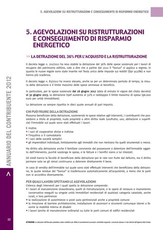 5. AGEVOLAZIONI SU RISTRUTTURAZIONI E CONSEGUIMENTO DI RISPARMIO ENERGETICO




                                   5. agevoLazioni su ristrutturazioni
                                      e conseguimento di risparmio
                                      energetico
                                   >> La detrazione deL 36% per L’acquisto e La ristrutturazione
                                   Il decreto legge n. 201/2011 ha reso stabile la detrazione del 36% delle spese sostenute per i lavori di
                                   recupero del patrimonio edilizio, vale a dire che a partire dal 2012 il “bonus” si applica a regime, in
                                   quanto le nuove regole sono state inserite nel Testo unico delle imposte sui redditi (Dpr 917/86) e non
                                   hanno più scadenza.
> ANNUARIO DEL CONTRIBUENTE 2012




                                   Il decreto legge n. 83/2012 ha invece elevato, anche se per un determinato periodo di tempo, la misu-
                                   ra della detrazione e il limite massimo delle spese ammesse al beneficio.

                                   In particolare, per le spese sostenute dal 26 giugno 2012 (data di entrata in vigore del citato decreto)
                                   al 30 giugno 2013, la detrazione Irpef aumenta al 50% e raddoppia il limite massimo di spesa (96.000
                                   euro per unità immobiliare).

                                   La detrazione va sempre ripartita in dieci quote annuali di pari importo.

                                   chi puÒ Fruire deLLa detrazione
                                   Possono beneficiare della detrazione, sostenendo le spese relative agli interventi, i contribuenti che pos-
                                   siedono a titolo di proprietà, nuda proprietà o altro diritto reale (usufrutto, uso, abitazione o superfi-
                                   cie) l’immobile sul quale sono stati effettuati i lavori.
                                   E   inoltre:
                                   •   i soci di cooperative divise e indivise
                                   •   l’inquilino o il comodatario
                                   •   i soci delle società semplici
                                   •   gli imprenditori individuali, limitatamente agli immobili che non rientrano fra quelli strumentali o merce.

                                   Ha diritto alla detrazione anche il familiare convivente del possessore o detentore dell’immobile ogget-
                                   to dell’intervento, purché sostenga le spese, e le fatture e i bonifici siano a lui intestati.

                                   Gli eredi hanno la facoltà di beneficiare della detrazione per le rate non fruite dal defunto, ma il diritto
                                   permane solo se gli stessi continuano a detenere direttamente il bene.

                                   In caso di vendita dell’immobile sul quale sono stati effettuati interventi che beneficiano della detrazio-
                                   ne, le quote residue del “bonus” si trasferiscono automaticamente all’acquirente, a meno che le parti
                                   non si accordino diversamente.

                                   per quaLi Lavori spettano Le agevoLazioni
                                   L’elenco degli interventi per i quali spetta la detrazione comprende:
                                   • i lavori di manutenzione straordinaria, quelli di ristrutturazione, e le opere di restauro e risanamento
                                      conservativo eseguiti su singole unità immobiliari residenziali di qualsiasi categoria catastale, anche
                                      rurali, e loro pertinenze
                                   • la realizzazione di autorimesse o posti auto pertinenziali anche a proprietà comune
                                   • la rimozione di barriere architettoniche, installazione di ascensori e strumenti comunque idonei a fa-
                                      vorire la mobilità interna di disabili
                                   • i lavori (anche di manutenzione ordinaria) su tutte le parti comuni di edifici residenziali


           32
                                   ATTENZIONE Le indicazioni dell’Annuario potrebbero subire modifiche per effetto di provvedimenti successivi; controllarle seguendo i comunicati stampa e il sito Internet dell’Agenzia delle Entrate.
 