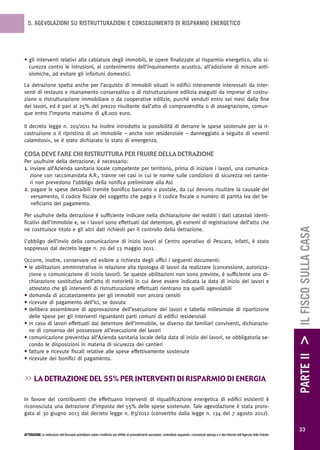 5. AGEVOLAZIONI SU RISTRUTTURAZIONI E CONSEGUIMENTO DI RISPARMIO ENERGETICO




• gli interventi relativi alla cablatura degli immobili, le opere finalizzate al risparmio energetico, alla si-
  curezza contro le intrusioni, al contenimento dell’inquinamento acustico, all’adozione di misure anti-
  sismiche, ad evitare gli infortuni domestici.

La detrazione spetta anche per l’acquisto di immobili situati in edifici interamente interessati da inter-
venti di restauro e risanamento conservativo o di ristrutturazione edilizia eseguiti da imprese di costru-
zione o ristrutturazione immobiliare o da cooperative edilizie, purché venduti entro sei mesi dalla fine
dei lavori, ed è pari al 25% del prezzo risultante dall’atto di compravendita o di assegnazione, comun-
que entro l’importo massimo di 48.000 euro.

Il decreto legge n. 201/2011 ha inoltre introdotto la possibilità di detrarre le spese sostenute per la ri-
costruzione o il ripristino di un immobile – anche non residenziale – danneggiato a seguito di «eventi
calamitosi», se è stato dichiarato lo stato di emergenza.

cosa deve Fare chi ristruttura per Fruire deLLa detrazione
Per usufruire della detrazione, è necessario:
1. inviare all’Azienda sanitaria locale competente per territorio, prima di iniziare i lavori, una comunica-
   zione con raccomandata A.R., tranne nei casi in cui le norme sulle condizioni di sicurezza nei cantie-
   ri non prevedono l’obbligo della notifica preliminare alla Asl
2. pagare le spese detraibili tramite bonifico bancario o postale, da cui devono risultare la causale del
    versamento, il codice fiscale del soggetto che paga e il codice fiscale o numero di partita Iva del be-
    neficiario del pagamento.

Per usufruire della detrazione è sufficiente indicare nella dichiarazione dei redditi i dati catastali identi-
ficativi dell’immobile e, se i lavori sono effettuati dal detentore, gli estremi di registrazione dell’atto che




                                                                                                                                                                                                        PARTE II > IL FISCO SULLA CASA
ne costituisce titolo e gli altri dati richiesti per il controllo della detrazione.

L’obbligo dell’invio della comunicazione di inizio lavori al Centro operativo di Pescara, infatti, è stato
soppresso dal decreto legge n. 70 del 13 maggio 2011.

Occorre, inoltre, conservare ed esibire a richiesta degli uffici i seguenti documenti:
• le abilitazioni amministrative in relazione alla tipologia di lavori da realizzare (concessione, autorizza-
  zione o comunicazione di inizio lavori). Se queste abilitazioni non sono previste, è sufficiente una di-
  chiarazione sostitutiva dell’atto di notorietà in cui deve essere indicata la data di inizio dei lavori e
  attestato che gli interventi di ristrutturazione effettuati rientrano tra quelli agevolabili
• domanda di accatastamento per gli immobili non ancora censiti
• ricevute di pagamento dell’Ici, se dovuta
• delibera assembleare di approvazione dell’esecuzione dei lavori e tabella millesimale di ripartizione
  delle spese per gli interventi riguardanti parti comuni di edifici residenziali
• in caso di lavori effettuati dal detentore dell’immobile, se diverso dai familiari conviventi, dichiarazio-
  ne di consenso del possessore all’esecuzione dei lavori
• comunicazione preventiva all’Azienda sanitaria locale della data di inizio dei lavori, se obbligatoria se-
  condo le disposizioni in materia di sicurezza dei cantieri
• fatture e ricevute fiscali relative alle spese effettivamente sostenute
• ricevute dei bonifici di pagamento.


>> La detrazione deL 55% per interventi di risparmio di energia

In favore dei contribuenti che effettuano interventi di riqualificazione energetica di edifici esistenti è
riconosciuta una detrazione d’imposta del 55% delle spese sostenute. Tale agevolazione è stata proro-
gata al 30 giugno 2013 dal decreto legge n. 83/2012 (convertito dalla legge n. 134 del 7 agosto 2012).

                                                                                                                                                                                                          33
ATTENZIONE Le indicazioni dell’Annuario potrebbero subire modifiche per effetto di provvedimenti successivi; controllarle seguendo i comunicati stampa e il sito Internet dell’Agenzia delle Entrate.
 