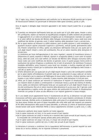 5. AGEVOLAZIONI SU RISTRUTTURAZIONI E CONSEGUIMENTO DI RISPARMIO ENERGETICO




                                   Dal 1° luglio 2013, invece, l’agevolazione sarà sostituita con la detrazione fiscale prevista per le spese
                                   di ristrutturazioni edilizie e la percentuale di detrazione delle spese scenderà, quindi, al 36%.

                                   Ecco di seguito il dettaglio degli interventi agevolabili e dei relativi importi (validi fino al 30 giugno
                                   2013).

                                   A. È prevista una detrazione dall’imposta lorda per una quota pari al 55% delle spese, rimaste a carico
                                      del contribuente, relative ad interventi di riqualificazione energetica di edifici esistenti che permettono
                                      il raggiungimento di un indice di prestazione energetica per la climatizzazione invernale non superio-
                                      re ai valori definiti dal decreto del Ministro dello Sviluppo economico dell’11 marzo 2008 (così come
                                      modificato dal decreto 26 gennaio 2010). Il valore massimo della detrazione è pari a 100.000 euro.
                                   B. Per le spese relative ad interventi su edifici esistenti, parti di edifici esistenti o unità immobiliari, ri-
                                      guardanti strutture opache orizzontali (coperture e pavimenti), verticali (pareti, generalmente ester-
> ANNUARIO DEL CONTRIBUENTE 2012




                                      ne), finestre comprensive di infissi, spetta una detrazione dall’imposta lorda per una quota pari al
                                      55% degli importi rimasti a carico del contribuente, fino ad un valore massimo della detrazione di
                                      60.000 euro.
                                      La condizione per fruire dell’agevolazione è che siano rispettati i requisiti di trasmittanza termica U
                                      (dispersione di calore), espressa in W/m2K, riportati in un’apposita tabella (i nuovi valori di trasmit-
                                      tanza, validi dal 2008, sono stati definiti con decreto del Ministro dello Sviluppo economico dell’11
                                      marzo 2008, così come modificato dal decreto 26 gennaio 2010). In questo gruppo rientra anche la
                                      sostituzione dei portoni d’ingresso a condizione che si tratti di serramenti che delimitano l’involucro
                                      riscaldato dell’edificio, verso l’esterno o verso locali non riscaldati, e risultino rispettati gli indici di
                                      trasmittanza termica richiesti per la sostituzione delle finestre (circolare dell’Agenzia delle Entrate n.
                                      21/E del 23 aprile 2010).
                                   C. Un’altra detrazione per una quota pari al 55% degli importi rimasti a carico del contribuente è prevista
                                      per le spese relative all’installazione di pannelli solari per la produzione di acqua calda per usi dome-
                                      stici o industriali e per la copertura del fabbisogno di acqua calda in piscine, strutture sportive, case di
                                      ricovero e cura, istituti scolastici e università. Il valore massimo della detrazione è di 60.000 euro.
                                   D. Infine, per le spese sostenute per interventi di sostituzione di impianti di climatizzazione invernale
                                      con impianti dotati di caldaie a condensazione e contestuale messa a punto del sistema di distribu-
                                      zione, spetta una detrazione dall’imposta lorda per una quota pari al 55% degli importi rimasti a ca-
                                      rico del contribuente, fino ad un valore massimo della detrazione di 30.000 euro. Dal 1° gennaio 2008
                                      tale agevolazione si applica anche alle spese relative alla sostituzione di impianti di climatizzazione
                                      invernale con pompe di calore ad alta efficienza e con impianti geotermici a bassa entalpia.

                                   Se in uno stabile alcuni appartamenti hanno il riscaldamento ed altri no, la detrazione non può essere
                                   riconosciuta sull’intera spesa sostenuta per l’installazione di un nuovo impianto centralizzato di climatiz-
                                   zazione invernale, riferibile anche al riscaldamento delle unità prive di un preesistente impianto termico,
                                   ma deve essere limitata alla parte di spesa imputabile alle unità nelle quali tale impianto era presente.
                                   Ai fini della individuazione della quota di spesa detraibile, va utilizzato un criterio di ripartizione propor-
                                   zionale basato sulle quote millesimali riferite a ciascun appartamento (circolare 23 aprile 2010, n. 21/E).

                                   La detrazione spettante deve essere ripartita nel modo seguente:
                                   • per le spese sostenute nel 2007, in tre quote annuali di pari importo
                                   • per le spese sostenute nel 2008, in minimo tre e massimo dieci quote annuali di pari importo, a scel-
                                     ta irrevocabile del contribuente operata all’atto della prima detrazione
                                   • per le spese sostenute nel 2009 e nel 2010, in cinque rate annuali di pari importo
                                   • per le spese sostenute a partire dal 2011, in dieci rate annuali di pari importo.

                                   La detrazione è concessa a condizione che la rispondenza dell’intervento ai previsti requisiti sia asse-
                                   verata da un tecnico abilitato, che ne risponde civilmente e penalmente.

           34
                                   ATTENZIONE Le indicazioni dell’Annuario potrebbero subire modifiche per effetto di provvedimenti successivi; controllarle seguendo i comunicati stampa e il sito Internet dell’Agenzia delle Entrate.
 