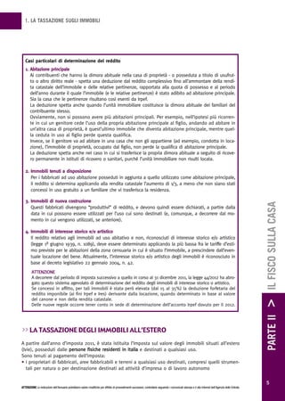 1. LA TASSAZIONE SUGLI IMMOBILI




   Casi particolari di determinazione del reddito
   1. Abitazione principale
      Ai contribuenti che hanno la dimora abituale nella casa di proprietà - o posseduta a titolo di usufrut-
      to o altro diritto reale - spetta una deduzione dal reddito complessivo fino all’ammontare della rendi-
      ta catastale dell’immobile e delle relative pertinenze, rapportata alla quota di possesso e al periodo
      dell’anno durante il quale l’immobile (e le relative pertinenze) è stato adibito ad abitazione principale.
      Sia la casa che le pertinenze risultano così esenti da Irpef.
      La deduzione spetta anche quando l’unità immobiliare costituisce la dimora abituale dei familiari del
      contribuente stesso.
      Ovviamente, non si possono avere più abitazioni principali. Per esempio, nell’ipotesi più ricorren-
      te in cui un genitore cede l’uso della propria abitazione principale al figlio, andando ad abitare in
      un’altra casa di proprietà, è quest’ultimo immobile che diventa abitazione principale, mentre quel-
      la ceduta in uso al figlio perde questa qualifica.
      Invece, se il genitore va ad abitare in una casa che non gli appartiene (ad esempio, condotta in loca-
      zione), l’immobile di proprietà, occupato dal figlio, non perde la qualifica di abitazione principale.
      La deduzione spetta anche nel caso in cui si trasferisce la propria dimora abituale a seguito di ricove-
      ro permanente in istituti di ricovero o sanitari, purché l’unità immobiliare non risulti locata.

   2. Immobili tenuti a disposizione
      Per i fabbricati ad uso abitazione posseduti in aggiunta a quello utilizzato come abitazione principale,
      il reddito si determina applicando alla rendita catastale l’aumento di 1/3, a meno che non siano stati
      concessi in uso gratuito a un familiare che vi trasferisca la residenza.

   3. Immobili di nuova costruzione




                                                                                                                                                                                                        PARTE II > IL FISCO SULLA CASA
      Questi fabbricati divengono “produttivi” di reddito, e devono quindi essere dichiarati, a partire dalla
      data in cui possono essere utilizzati per l’uso cui sono destinati (e, comunque, a decorrere dal mo-
      mento in cui vengono utilizzati, se anteriore).

   4. Immobili di interesse storico e/o artistico
      Il reddito relativo agli immobili ad uso abitativo e non, riconosciuti di interesse storico e/o artistico
      (legge 1º giugno 1939, n. 1089), deve essere determinato applicando la più bassa fra le tariffe d’esti-
      mo previste per le abitazioni della zona censuaria in cui è situato l’immobile, a prescindere dall’even-
      tuale locazione del bene. Attualmente, l’interesse storico e/o artistico degli immobili è riconosciuto in
      base al decreto legislativo 22 gennaio 2004, n. 42.
        ATTENZIONE
        A decorrere dal periodo di imposta successivo a quello in corso al 31 dicembre 2011, la legge 44/2012 ha abro-
        gato questo sistema agevolato di determinazione del reddito degli immobili di interesse storico o artistico.
        Se concessi in affitto, per tali immobili è stata però elevata (dal 15 al 35%) la deduzione forfetaria del
        reddito imponibile (ai fini Irpef e Ires) derivante dalla locazione, quando determinato in base al valore
        del canone e non della rendita catastale.
        Delle nuove regole occorre tener conto in sede di determinazione dell’acconto Irpef dovuto per il 2012.




>> La tassazione degLi immobiLi aLL’estero
A partire dall’anno d’imposta 2011, è stata istituita l’Imposta sul valore degli immobili situati all’estero
(Ivie), posseduti dalle persone fisiche residenti in Italia e destinati a qualsiasi uso.
Sono tenuti al pagamento dell’imposta:
• i proprietari di fabbricati, aree fabbricabili e terreni a qualsiasi uso destinati, compresi quelli strumen-
   tali per natura o per destinazione destinati ad attività d’impresa o di lavoro autonomo

                                                                                                                                                                                                          5
ATTENZIONE Le indicazioni dell’Annuario potrebbero subire modifiche per effetto di provvedimenti successivi; controllarle seguendo i comunicati stampa e il sito Internet dell’Agenzia delle Entrate.
 