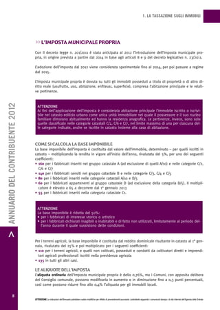 1. LA TASSAZIONE SUGLI IMMOBILI




                                   >> L’imposta municipaLe propria
                                   Con il decreto legge n. 201/2011 è stata anticipata al 2012 l’introduzione dell’Imposta municipale pro-
                                   pria, in origine prevista a partire dal 2014 in base agli articoli 8 e 9 del decreto legislativo n. 23/2011.

                                   L’adozione dell’imposta dal 2012 viene considerata sperimentale fino al 2014, per poi passare a regime
                                   dal 2015.

                                   L’Imposta municipale propria è dovuta su tutti gli immobili posseduti a titolo di proprietà o di altro di-
                                   ritto reale (usufrutto, uso, abitazione, enfiteusi, superficie), compresa l’abitazione principale e le relati-
                                   ve pertinenze.
> ANNUARIO DEL CONTRIBUENTE 2012




                                     ATTENZIONE
                                     Ai fini dell’applicazione dell’imposta è considerata abitazione principale l’immobile iscritto o iscrivi-
                                     bile nel catasto edilizio urbano come unica unità immobiliare nel quale il possessore e il suo nucleo
                                     familiare dimorano abitualmente ed hanno la residenza anagrafica. Le pertinenze, invece, sono solo
                                     quelle classificate nelle categorie catastali C/2, C/6 e C/7, nel limite massimo di una per ciascuna del-
                                     le categorie indicate, anche se iscritte in catasto insieme alla casa di abitazione.



                                   come si caLcoLa La base imponibiLe
                                   La base imponibile dell’imposta è costituita dal valore dell’immobile, determinato – per quelli iscritti in
                                   catasto – moltiplicando la rendita in vigore all’inizio dell’anno, rivalutata del 5%, per uno dei seguenti
                                   coefficienti:
                                   • 160 per i fabbricati inseriti nel gruppo catastale A (ad esclusione di quelli A/10) e nelle categorie C/2,
                                     C/6 e C/7
                                   • 140 per i fabbricati censiti nel gruppo catastale B e nelle categorie C/3, C/4 e C/5
                                   • 80 per i fabbricati inseriti nelle categorie catastali A/10 e D/5
                                   • 60 per i fabbricati appartenenti al gruppo catastale D (ad esclusione della categoria D/5). Il moltipli-
                                     catore è elevato a 65 a decorrere dal 1° gennaio 2013
                                   • 55 per i fabbricati inseriti nella categoria catastale C1.



                                     ATTENZIONE
                                     La base imponibile è ridotta del 50%:
                                     • per i fabbricati di interesse storico o artistico
                                     • per i fabbricati dichiarati inagibili o inabitabili e di fatto non utilizzati, limitatamente al periodo del-
                                       l’anno durante il quale sussistono dette condizioni.



                                   Per i terreni agricoli, la base imponibile è costituita dal reddito dominicale risultante in catasto al 1° gen-
                                   naio, rivalutato del 25% e poi moltiplicato per i seguenti coefficienti:
                                   • 110 per i terreni agricoli, e quelli non coltivati, posseduti e condotti da coltivatori diretti e imprendi-
                                     tori agricoli professionali iscritti nella previdenza agricola
                                   • 135 in tutti gli altri casi.

                                   Le aLiquote deLL’imposta
                                   L’aliquota ordinaria dell’Imposta municipale propria è dello 0,76%, ma i Comuni, con apposita delibera
                                   del Consiglio comunale, possono modificarla in aumento o in diminuzione fino a 0,3 punti percentuali,
                                   così come possono ridurre fino allo 0,4% l’aliquota per gli immobili locati.


                  8
                                   ATTENZIONE Le indicazioni dell’Annuario potrebbero subire modifiche per effetto di provvedimenti successivi; controllarle seguendo i comunicati stampa e il sito Internet dell’Agenzia delle Entrate.
 