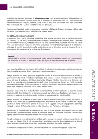 1. LA TASSAZIONE SUGLI IMMOBILI




L’aliquota che si applica per la casa di abitazione principale e per le relative pertinenze è fissata allo 0,4%,
percentuale che i Comuni possono modificare, in aumento o in diminuzione, fino a 0,2 punti percentuali.
Per i fabbricati rurali l’aliquota è dello 0,4% se adibiti ad abitazione principale e dello 0,2% se strumen-
tali, percentuale che i Comuni possono ridurre fino allo 0,1%.

Sempre per i fabbricati rurali, peraltro, viene introdotto l’obbligo di dichiarare al catasto edilizio urba-
no, entro il 30 novembre 2012, quelli iscritti al catasto terreni.

Le detrazioni daLL’imposta
I possessori della casa di abitazione principale e delle relative pertinenze (una al massimo per ciascu-
na categoria C/2, C/6 e C/7) possono detrarre dall’imposta dovuta per questi immobili, fino a concorren-
za dell’ammontare dovuto, l’importo annuo di 200 euro, da rapportare al periodo dell’anno per il qua-
le è stata destinata ad abitazione principale: se l’utilizzo come abitazione principale è da attribuirsi a
più soggetti passivi, a prescindere dalla quota di possesso la detrazione spetta a ciascuno di essi in
proporzione alla quota per cui si verifica tale destinazione.



  Esempio
  l’immobile è di proprietà in parti uguali di tre fratelli ma solo due di essi lo utilizzano come abitazio-
  ne principale. In tal caso la detrazione spetta per il 50% a ciascuno dei due che vi abitano.




Con apposita delibera, e nel rispetto dell’equilibrio di bilancio, i Comuni possono ulteriormente elevare




                                                                                                                                                                                                        PARTE II > IL FISCO SULLA CASA
l’importo della detrazione, fino a concorrenza dell’imposta dovuta.

Per gli immobili non locati, posseduti da persone anziane o disabili residenti in istituti di ricovero (e
precedentemente adibiti ad abitazione principale degli stessi), i Comuni possono prevedere l’assimila-
zione alla casa di abitazione principale, applicando l’aliquota ridotta e riconoscendo la detrazione an-
nua di 200 euro. La medesima agevolazione può essere riconosciuta dai Comuni per l’unità immobilia-
re posseduta in Italia a titolo di proprietà o di usufrutto dai cittadini italiani non residenti nel territorio
dello Stato, sempre a condizione che la stessa non sia locata.

Qualora i componenti di un nucleo familiare abbiano stabilito la dimora abituale e la residenza anagra-
fica in immobili diversi situati nel territorio comunale, le agevolazioni per l’abitazione principale e le per-
tinenze, in relazione al medesimo nucleo familiare, si applicano per un solo immobile.

Per gli immobili che a seguito di separazione o divorzio sono stati assegnati ad uno dei coniugi, lo
stesso risulta obbligato al pagamento complessivo dell’imposta, a prescindere dal fatto che sia pro-
prietario o meno dell’immobile (diritto di abitazione): il soggetto obbligato al pagamento dell’impo-
sta può avvalersi dell’aliquota ridotta e della detrazione per l’abitazione principale.

Per i titolari di immobili degli Iacp assegnati con patti di futura vendita e degli alloggi assegnati dalle
cooperative a proprietà indivisa, sempre e comunque adibiti ad abitazione principale, l’assimilazione
spetta ai soli fini della detrazione ma non dell’aliquota ridotta.

Per gli anni 2012 e 2013, alla detrazione di base pari a 200 euro se ne può aggiungere una ulteriore di
50 euro per ciascun figlio di età non superiore a ventisei anni, purché dimori abitualmente e sia resi-
dente anagraficamente nella stessa unità immobiliare adibita ad abitazione principale.

L’ammontare complessivo di questa ulteriore detrazione non può essere superiore a 400 euro.

                                                                                                                                                                                                          9
ATTENZIONE Le indicazioni dell’Annuario potrebbero subire modifiche per effetto di provvedimenti successivi; controllarle seguendo i comunicati stampa e il sito Internet dell’Agenzia delle Entrate.
 