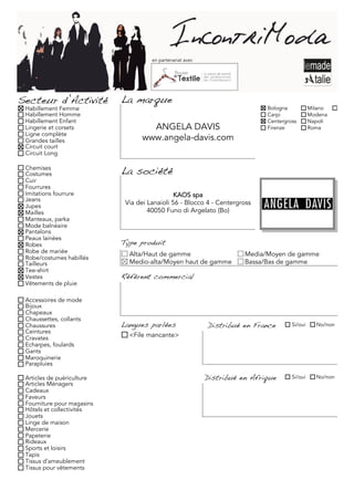 en partenariat avec




Secteur d’Activité          La marque
 Habillement Femme                                                           Bologna           Milano
 Habillement Homme                                                           Carpi             Modena
 Habillement Enfant                                                          Centergross       Napoli
 Lingerie et corsets                ANGELA DAVIS                             Firenze           Roma
 Ligne complète
 Grandes tailles                  www.angela-davis.com
 Circuit court
 Circuit Long

 Chemises
 Costumes                   La société
 Cuir
 Fourrures
 Imitations fourrure                           KAOS spa
 Jeans
                             Via dei Lanaioli 56 - Blocco 4 - Centergross
 Jupes
 Mailles                             40050 Funo di Argelato (Bo)
 Manteaux, parka
 Mode balnéaire
 Pantalons
 Peaux lainées
 Robes                      Type produit
 Robe de mariée               Alta/Haut de gamme                       Media/Moyen de gamme
 Robe/costumes habillés
 Tailleurs                    Medio-alta/Moyen haut de gamme           Bassa/Bas de gamme
 Tee-shirt
 Vestes                     Référent commercial
 Vêtements de pluie

 Accessoires de mode
 Bijoux
 Chapeaux
 Chaussettes, collants
 Chaussures                 Langues parlées                 Distribué en France       Si/oui     No/non
 Ceintures
 Cravates                     <File mancante>
 Echarpes, foulards
 Gants
 Maroquinerie
 Parapluies

 Articles de puériculture                                   Distribué en Afrique      Si/oui     No/non
 Articles Ménagers
 Cadeaux
 Faveurs
 Fourniture pour magasins
 Hôtels et collectivités
 Jouets
 Linge de maison
 Mercerie
 Papeterie
 Rideaux
 Sports et loisirs
 Tapis
 Tissus d'ameublement
 Tissus pour vêtements
 