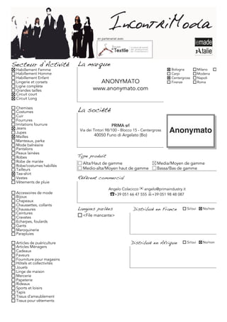en partenariat avec




Secteur d’Activité          La marque
 Habillement Femme                                                               Bologna             Milano     Torino
 Habillement Homme                                                               Carpi               Modena
 Habillement Enfant                                                              Centergross         Napoli
 Lingerie et corsets                  ANONYMATO                                  Firenze             Roma
 Ligne complète
 Grandes tailles                    www.anonymato.com
 Circuit court
 Circuit Long

 Chemises
 Costumes                   La société
 Cuir
 Fourrures
 Imitations fourrure                             PRIMA srl
 Jeans                       Via dei Tintori 98/100 - Blocco 15 - Centergross
 Jupes
 Mailles                             40050 Funo di Argelato (Bo)
 Manteaux, parka
 Mode balnéaire
 Pantalons
 Peaux lainées
 Robes                      Type produit
 Robe de mariée               Alta/Haut de gamme                          Media/Moyen de gamme
 Robe/costumes habillés
 Tailleurs                    Medio-alta/Moyen haut de gamme              Bassa/Bas de gamme
 Tee-shirt
 Vestes                     Référent commercial
 Vêtements de pluie
                                               Angelo Colacicco ✉ angelo@primaindustry.it
 Accessoires de mode                            ☎+39 051 66 47 555 +39 051 98 48 087
 Bijoux
 Chapeaux
 Chaussettes, collants
 Chaussures                 Langues parlées                  Distribué en France            Si/oui     No/non
 Ceintures
 Cravates                     <File mancante>
 Echarpes, foulards
 Gants
 Maroquinerie
 Parapluies

 Articles de puériculture                                    Distribué en Afrique           Si/oui     No/non
 Articles Ménagers
 Cadeaux
 Faveurs
 Fourniture pour magasins
 Hôtels et collectivités
 Jouets
 Linge de maison
 Mercerie
 Papeterie
 Rideaux
 Sports et loisirs
 Tapis
 Tissus d'ameublement
 Tissus pour vêtements
 