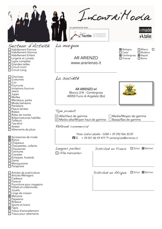 en partenariat avec




Secteur d’Activité          La marque
 Habillement Femme                                                            Bologna              Milano     Torino
 Habillement Homme                                                            Carpi                Modena
 Habillement Enfant                                                           Centergross          Napoli
 Lingerie et corsets                  AR ARIENZO                              Firenze              Roma
 Ligne complète
 Grandes tailles                     www.ararienzo.it
 Circuit court
 Circuit Long

 Chemises
 Costumes                   La société
 Cuir
 Fourrures
 Imitations fourrure                    AR ARIENZO srl
 Jeans
 Jupes
                                    Blocco 2/A - Centergross
 Mailles                           40050 Funo di Argelato (Bo)
 Manteaux, parka
 Mode balnéaire
 Pantalons
 Peaux lainées
 Robes                      Type produit
 Robe de mariée               Alta/Haut de gamme                      Media/Moyen de gamme
 Robe/costumes habillés
 Tailleurs                    Medio-alta/Moyen haut de gamme          Bassa/Bas de gamme
 Tee-shirt
 Vestes                     Référent commercial
 Vêtements de pluie
                                           Peter Josha Labelle - GSM + 39 392 966 30 87
 Accessoires de mode                  ☎ + 39 051 86 59 477 ✉ centergross@arrienzo.it
 Bijoux
 Chapeaux
 Chaussettes, collants
 Chaussures                 Langues parlées               Distribué en France             Si/oui     No/non
 Ceintures
 Cravates                     <File mancante>
 Echarpes, foulards
 Gants
 Maroquinerie
 Parapluies

 Articles de puériculture                                 Distribué en Afrique            Si/oui     No/non
 Articles Ménagers
 Cadeaux
 Faveurs
 Fourniture pour magasins
 Hôtels et collectivités
 Jouets
 Linge de maison
 Mercerie
 Papeterie
 Rideaux
 Sports et loisirs
 Tapis
 Tissus d'ameublement
 Tissus pour vêtements
 