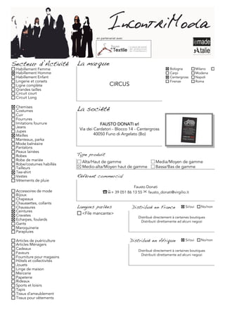 en partenariat avec




Secteur d’Activité          La marque
 Habillement Femme                                                                 Bologna            Milano     Torino
 Habillement Homme                                                                 Carpi              Modena
 Habillement Enfant                                                                Centergross        Napoli
 Lingerie et corsets                                                               Firenze            Roma
 Ligne complète                                CIRCUS
 Grandes tailles
 Circuit court
 Circuit Long

 Chemises
 Costumes                   La société
 Cuir
 Fourrures
 Imitations fourrure                    FAUSTO DONATI srl
 Jeans
 Jupes
                             Via dei Cardatori - Blocco 14 - Centergross
 Mailles                             40050 Funo di Argelato (Bo)
 Manteaux, parka
 Mode balnéaire
 Pantalons
 Peaux lainées
 Robes                      Type produit
 Robe de mariée               Alta/Haut de gamme                          Media/Moyen de gamme
 Robe/costumes habillés
 Tailleurs                    Medio-alta/Moyen haut de gamme              Bassa/Bas de gamme
 Tee-shirt
 Vestes                     Référent commercial
 Vêtements de pluie
                                                             Fausto Donati
 Accessoires de mode                      ☎+ 39 051 86 13 55 ✉ fausto_donati@virgilio.it
 Bijoux
 Chapeaux
 Chaussettes, collants
 Chaussures                 Langues parlées                 Distribué en France              Si/oui     No/non
 Ceintures
 Cravates                     <File mancante>
                                                               Distribué directement à certaines boutiques
 Echarpes, foulards                                             Distribuiti direttamente ad alcuni negozi
 Gants
 Maroquinerie
 Parapluies

 Articles de puériculture                                   Distribué en Afrique             Si/oui     No/non
 Articles Ménagers
 Cadeaux                                                       Distribué directement à certaines boutiques
 Faveurs                                                        Distribuiti direttamente ad alcuni negozi
 Fourniture pour magasins
 Hôtels et collectivités
 Jouets
 Linge de maison
 Mercerie
 Papeterie
 Rideaux
 Sports et loisirs
 Tapis
 Tissus d'ameublement
 Tissus pour vêtements
 