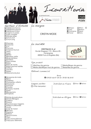 en partenariat avec




Secteur d’Activité          La marque
 Habillement Femme                                                          Bologna           Milano     Torino
 Habillement Homme                                                          Carpi             Modena
 Habillement Enfant                                                         Centergross       Napoli
 Lingerie et corsets                                                        Firenze           Roma
 Ligne complète                       CRISTIN MODE
 Grandes tailles
 Circuit court
 Circuit Long

 Chemises
 Costumes                   La société
 Cuir
 Fourrures
 Imitations fourrure                    CRISTINA M. B. srl
 Jeans                          Via dei Drappieri 115 - Blocco 20 -
 Jupes                                     Centergross
 Mailles                           40050 Funo di Argelato (Bo)
 Manteaux, parka
 Mode balnéaire
 Pantalons
 Peaux lainées
 Robes                      Type produit
 Robe de mariée               Alta/Haut de gamme                      Media/Moyen de gamme
 Robe/costumes habillés
 Tailleurs                    Medio-alta/Moyen haut de gamme          Bassa/Bas de gamme
 Tee-shirt
 Vestes                     Référent commercial
 Vêtements de pluie
                                                              Bruna
 Accessoires de mode                         ☎+39 051 66 47 134 + 39 051 86 34 81
 Bijoux
 Chapeaux
 Chaussettes, collants
 Chaussures                 Langues parlées               Distribué en France        Si/oui     No/non
 Ceintures
 Cravates                     <File mancante>
 Echarpes, foulards
 Gants
 Maroquinerie
 Parapluies

 Articles de puériculture                                 Distribué en Afrique       Si/oui     No/non
 Articles Ménagers
 Cadeaux
 Faveurs
 Fourniture pour magasins
 Hôtels et collectivités
 Jouets
 Linge de maison
 Mercerie
 Papeterie
 Rideaux
 Sports et loisirs
 Tapis
 Tissus d'ameublement
 Tissus pour vêtements
 