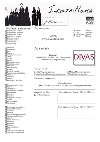 en partenariat avec




Secteur d’Activité          La marque
 Habillement Femme                                                            Bologna           Milano     Torino
 Habillement Homme                                                            Carpi             Modena
 Habillement Enfant                                                           Centergross       Napoli
 Lingerie et corsets                     DIVAS                                Firenze           Roma
 Ligne complète
 Grandes tailles                    www.divasitalia.com
 Circuit court
 Circuit Long

 Chemises
 Costumes                   La société
 Cuir
 Fourrures
 Imitations fourrure                            DIVAS srl
 Jeans
 Jupes
                              Via dei Pellicciai - Blocco 8 - Centergross
 Mailles                            40050 Funo di Argelato (Bo)
 Manteaux, parka
 Mode balnéaire
 Pantalons
 Peaux lainées
 Robes                      Type produit
 Robe de mariée               Alta/Haut de gamme                        Media/Moyen de gamme
 Robe/costumes habillés
 Tailleurs                    Medio-alta/Moyen haut de gamme            Bassa/Bas de gamme
 Tee-shirt
 Vestes                     Référent commercial
 Vêtements de pluie
                                                            Monica Bacchega
 Accessoires de mode             ☎+ 39 051 86 59 362 + 39 051 86 59 354 ✉ info@divasitalia.com
 Bijoux
 Chapeaux
 Chaussettes, collants
 Chaussures                 Langues parlées                 Distribué en France        Si/oui     No/non
 Ceintures
 Cravates                     <File mancante>
 Echarpes, foulards
 Gants
 Maroquinerie
 Parapluies

 Articles de puériculture                                   Distribué en Afrique       Si/oui     No/non
 Articles Ménagers
 Cadeaux
 Faveurs
 Fourniture pour magasins
 Hôtels et collectivités
 Jouets
 Linge de maison
 Mercerie
 Papeterie
 Rideaux
 Sports et loisirs
 Tapis
 Tissus d'ameublement
 Tissus pour vêtements
 
