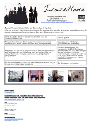 Pour info: Barbara de Siena
                                                                                   Tél: 06 24 08 74 67
                                                                               Email: b.desiena@gmail.com
                                                                       www.incontrimodalemadenitalie.blogspot.com


IncontriModa de lemadenitalie, les Rencontres de la Mode
offre aux acheteurs français et internationaux des services pour les aider à organiser des déplacements de
groupe mais aussi pour les accompagner dans leurs déplacements personnels :

 Contact avec les direction des centres d'achats pour les                                    Service gratuit
 professionnels en Italie

 Annuaire IncontriModa 2012: vous y trouverez les Entreprises                                Vous pouvez le télécharger
 Italiennes de la mode, des accessoires, de la maroquinerie et …                             gratuitement sur notre blog

                                                                                             Nous vous demandons une
                                                                                             participation de 29,00 €€ qui vous
 Analyse de vos besoins et préparation d'un Annuaire personnalisé                            donne droit à une série de avantages
 avec seulement les entreprises que vous rechercher divisé par                               sur place (convention hotels,
 secteur (femme, homme, jupes, chaussures,…) et par zone                                     restaurants, etc.) si vous le voulez en
 géographique.                                                                               PDF ou 49,00 €€ si vous le voulez
                                                                                             imprimé livré directement à votre
                                                                                             adresse en France

 Acceuil en Italie per du personnel spécialisé qui parle votre langue                        Sur devis selon vos besoins
 et vous accompagne pour vos achats




Barbara de Siena
b.desiena@gmail.com

Relazioni internazionali Italia, Francia, Guinea Bissau e Africa subsahariana
Relations internationales France, Italie, Guinée Bissau et Afrique subsaharienne
www.barbaradesiena.blogspot.com
Paris
Portable + 33 (0)6 24 08 74 67
Fax + 33 (0)1 79 75 34 01


Milano
Cellulare + 39 392 92 49 782
Fax + 39 02 39 30 56 61


Bissau
Portable + 245 60 65 322

Progetto lemadenitalie “IncontriModa”
www.incontrimodalemadenitalie.blogspot.com
www.centergross-fr.blogspot.com
 