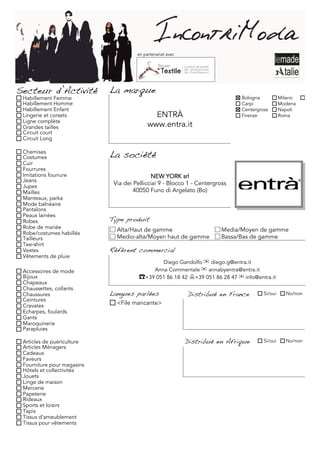 en partenariat avec




Secteur d’Activité          La marque
 Habillement Femme                                                            Bologna           Milano     Torino
 Habillement Homme                                                            Carpi             Modena
 Habillement Enfant                                                           Centergross       Napoli
 Lingerie et corsets                         ENTRÀ                            Firenze           Roma
 Ligne complète
 Grandes tailles                           www.entra.it
 Circuit court
 Circuit Long

 Chemises
 Costumes                   La société
 Cuir
 Fourrures
 Imitations fourrure                         NEW YORK srl
 Jeans
 Jupes
                             Via dei Pellicciai 9 - Blocco 1 - Centergross
 Mailles                             40050 Funo di Argelato (Bo)
 Manteaux, parka
 Mode balnéaire
 Pantalons
 Peaux lainées
 Robes                      Type produit
 Robe de mariée               Alta/Haut de gamme                        Media/Moyen de gamme
 Robe/costumes habillés
 Tailleurs                    Medio-alta/Moyen haut de gamme            Bassa/Bas de gamme
 Tee-shirt
 Vestes                     Référent commercial
 Vêtements de pluie
                                              Diego Gandolfo ✉ diego.g@entra.it
 Accessoires de mode                       Anna Commentale ✉ annabyentra@entra.it
 Bijoux                                ☎+39 051 86 18 42 +39 051 86 28 47 ✉ info@entra.it
 Chapeaux
 Chaussettes, collants
 Chaussures                 Langues parlées                 Distribué en France        Si/oui     No/non
 Ceintures
 Cravates                     <File mancante>
 Echarpes, foulards
 Gants
 Maroquinerie
 Parapluies

 Articles de puériculture                                   Distribué en Afrique       Si/oui     No/non
 Articles Ménagers
 Cadeaux
 Faveurs
 Fourniture pour magasins
 Hôtels et collectivités
 Jouets
 Linge de maison
 Mercerie
 Papeterie
 Rideaux
 Sports et loisirs
 Tapis
 Tissus d'ameublement
 Tissus pour vêtements
 