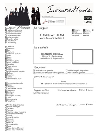 en partenariat avec




Secteur d’Activité          La marque
 Habillement Femme                                                           Bologna           Milano     Torino
 Habillement Homme                                                           Carpi             Modena
 Habillement Enfant                                                          Centergross       Napoli
 Lingerie et corsets              FLAVIO CASTELLANI                          Firenze           Roma
 Ligne complète
 Grandes tailles                  www.flaviocastellani.it
 Circuit court
 Circuit Long

 Chemises
 Costumes                   La société
 Cuir
 Fourrures
 Imitations fourrure               CONFEZIONI GIOIELLI spa
 Jeans
 Jupes
                                     Blocco 18 - Centergross
 Mailles                           40050 Funo di Argelato (Bo)
 Manteaux, parka
 Mode balnéaire
 Pantalons
 Peaux lainées
 Robes                      Type produit
 Robe de mariée               Alta/Haut de gamme                       Media/Moyen de gamme
 Robe/costumes habillés
 Tailleurs                    Medio-alta/Moyen haut de gamme           Bassa/Bas de gamme
 Tee-shirt
 Vestes                     Référent commercial
 Vêtements de pluie
                                                              Miriam
 Accessoires de mode               ☎	 + 39 051 86 41 29 ✉ showroombologna@flaviocastellani.it
 Bijoux
 Chapeaux
 Chaussettes, collants
 Chaussures                 Langues parlées               Distribué en France         Si/oui     No/non
 Ceintures
 Cravates                     <File mancante>
 Echarpes, foulards
 Gants
 Maroquinerie
 Parapluies

 Articles de puériculture                                 Distribué en Afrique        Si/oui     No/non
 Articles Ménagers
 Cadeaux
 Faveurs
 Fourniture pour magasins
 Hôtels et collectivités
 Jouets
 Linge de maison
 Mercerie
 Papeterie
 Rideaux
 Sports et loisirs
 Tapis
 Tissus d'ameublement
 Tissus pour vêtements
 