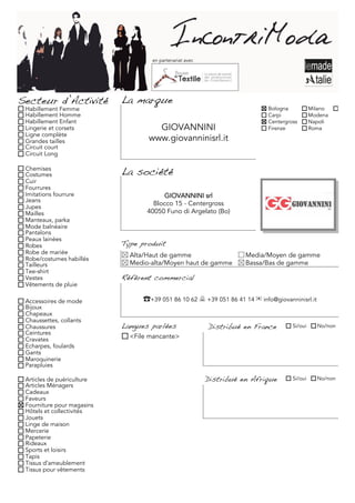 en partenariat avec




Secteur d’Activité          La marque
 Habillement Femme                                                           Bologna           Milano     Torino
 Habillement Homme                                                           Carpi             Modena
 Habillement Enfant                                                          Centergross       Napoli
 Lingerie et corsets                 GIOVANNINI                              Firenze           Roma
 Ligne complète
 Grandes tailles                   www.giovanninisrl.it
 Circuit court
 Circuit Long

 Chemises
 Costumes                   La société
 Cuir
 Fourrures
 Imitations fourrure                     GIOVANNINI srl
 Jeans
 Jupes
                                     Blocco 15 - Centergross
 Mailles                           40050 Funo di Argelato (Bo)
 Manteaux, parka
 Mode balnéaire
 Pantalons
 Peaux lainées
 Robes                      Type produit
 Robe de mariée               Alta/Haut de gamme                      Media/Moyen de gamme
 Robe/costumes habillés
 Tailleurs                    Medio-alta/Moyen haut de gamme          Bassa/Bas de gamme
 Tee-shirt
 Vestes                     Référent commercial
 Vêtements de pluie

 Accessoires de mode              ☎+39 051 86 10 62  +39 051 86 41 14 ✉ info@giovanninisrl.it
 Bijoux
 Chapeaux
 Chaussettes, collants
 Chaussures                 Langues parlées                Distribué en France        Si/oui     No/non
 Ceintures
 Cravates                     <File mancante>
 Echarpes, foulards
 Gants
 Maroquinerie
 Parapluies

 Articles de puériculture                                  Distribué en Afrique       Si/oui     No/non
 Articles Ménagers
 Cadeaux
 Faveurs
 Fourniture pour magasins
 Hôtels et collectivités
 Jouets
 Linge de maison
 Mercerie
 Papeterie
 Rideaux
 Sports et loisirs
 Tapis
 Tissus d'ameublement
 Tissus pour vêtements
 