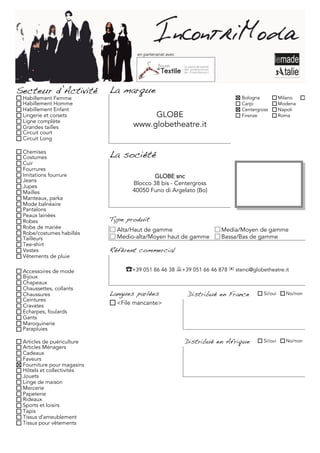 en partenariat avec




Secteur d’Activité          La marque
 Habillement Femme                                                         Bologna           Milano     Torino
 Habillement Homme                                                         Carpi             Modena
 Habillement Enfant                                                        Centergross       Napoli
 Lingerie et corsets                    GLOBE                              Firenze           Roma
 Ligne complète
 Grandes tailles                   www.globetheatre.it
 Circuit court
 Circuit Long

 Chemises
 Costumes                   La société
 Cuir
 Fourrures
 Imitations fourrure                       GLOBE snc
 Jeans
 Jupes
                                   Blocco 38 bis - Centergross
 Mailles                           40050 Funo di Argelato (Bo)
 Manteaux, parka
 Mode balnéaire
 Pantalons
 Peaux lainées
 Robes                      Type produit
 Robe de mariée               Alta/Haut de gamme                     Media/Moyen de gamme
 Robe/costumes habillés
 Tailleurs                    Medio-alta/Moyen haut de gamme         Bassa/Bas de gamme
 Tee-shirt
 Vestes                     Référent commercial
 Vêtements de pluie

 Accessoires de mode            ☎+39 051 86 46 38 +39 051 66 46 878 ✉ steno@globetheatre.it
 Bijoux
 Chapeaux
 Chaussettes, collants
 Chaussures                 Langues parlées               Distribué en France       Si/oui     No/non
 Ceintures
 Cravates                     <File mancante>
 Echarpes, foulards
 Gants
 Maroquinerie
 Parapluies

 Articles de puériculture                                 Distribué en Afrique      Si/oui     No/non
 Articles Ménagers
 Cadeaux
 Faveurs
 Fourniture pour magasins
 Hôtels et collectivités
 Jouets
 Linge de maison
 Mercerie
 Papeterie
 Rideaux
 Sports et loisirs
 Tapis
 Tissus d'ameublement
 Tissus pour vêtements
 