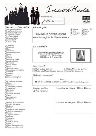 en partenariat avec




Secteur d’Activité          La marque
 Habillement Femme                                                           Bologna           Milano     Torino
 Habillement Homme                                                           Carpi             Modena
 Habillement Enfant                                                          Centergross       Napoli
 Lingerie et corsets         IMMAGINE DISTRIBUZIONE                          Firenze           Roma
 Ligne complète
 Grandes tailles            www.immaginedistribuzione.com
 Circuit court
 Circuit Long

 Chemises
 Costumes                   La société
 Cuir
 Fourrures
 Imitations fourrure             L’IMMAGINE DISTRBUZIONE srl
 Jeans
 Jupes
                                     Blocco 8 e 9 - Centergross
 Mailles                            40050 Funo di Argelato (Bo)
 Manteaux, parka
 Mode balnéaire
 Pantalons
 Peaux lainées
 Robes                      Type produit
 Robe de mariée               Alta/Haut de gamme                       Media/Moyen de gamme
 Robe/costumes habillés
 Tailleurs                    Medio-alta/Moyen haut de gamme           Bassa/Bas de gamme
 Tee-shirt
 Vestes                     Référent commercial
 Vêtements de pluie
                                                              Astrid
 Accessoires de mode          ☎+39 051 66 47 932 +39 051 86 60 91 ✉ info@immaginebologna.com
 Bijoux
 Chapeaux
 Chaussettes, collants
 Chaussures                 Langues parlées               Distribué en France         Si/oui     No/non
 Ceintures
 Cravates                     <File mancante>
 Echarpes, foulards
 Gants
 Maroquinerie
 Parapluies

 Articles de puériculture                                 Distribué en Afrique        Si/oui     No/non
 Articles Ménagers
 Cadeaux
 Faveurs
 Fourniture pour magasins
 Hôtels et collectivités
 Jouets
 Linge de maison
 Mercerie
 Papeterie
 Rideaux
 Sports et loisirs
 Tapis
 Tissus d'ameublement
 Tissus pour vêtements
 