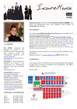 Barbara de Siena, directrice de IncontriModa de lemadenitalie, vous
                                                               fourni les informations pour vous organiser votre voyage au
                                                               Centergross de Bologna.

                                                               OÙ DORMIR

                                                               Les clients IncontriModa de Barbara de Siena peuvent profiter d’une
                                                               convention particulière à l’hotel:
                                                               Zanhotel & Meeting Centergross **** www.zanhotel.it/ita/hotels/centergross
                                                               Chambres, salles pour séminaires, restaurants, piscine, gymnase et centre de
                                                               beauté en font une structure unique en son genre au Coeur de Bologne. Les 152
                                                               chambres, toutes doubles, peuvent être demandées sous forme suivante : Classic,
                                                               Superior, Deluxe, Suite. De plus des chambres reservées aux fumeurs, des
LE VOYAGE                                                      chambres pour handicapés et des chambres avec parquet sont diponnibles. Partout
                                                               dans l'hôtel et pour chaque chambre, le système WI-FI est disponible.
                                                               SKIUMA est le centre de bien-être de l' hôtel avec thermarium, esthétique club,
EN AVION L’aeroport de                                         fitness club et piscine exterieure.
Bologne se trouve à une
dixaine de km du Centergross,                                  Contactez-nous pour recevoir un formulaire hotel et accéder à notre
vous pourrez trouver les                                       convention.
compagnies aériennes pour                                      Barbara de Siena ✉ b.desiena@gmail.com ☎	 06 24 08 74 67
trouver votre vol.
http://www.bologna-airport.it/it/voli/compagnie-aeree/?
IDFolder=1027&LN=IT
                                                               INFOPOINT
EN TRAIN La Gare Centrale de
Bologne est à peine à une                                      Vous pouvez avoir un endroit où trouver les catalogues des marques
demi-heure du Centergross,                                     et des infos en français à l’InfoPoint du Centergross de 9h00 à
cherchez votre train sur le site                               18h00 du lundi au vendredi.
SNCF
www.voyages-sncf.com                                           Bonne visite!

EN VOITURE L’adresse du
Centergross: Rotonda
Segnatellon. 4, 40050 Funo di                             VIA DEGLI ARGENTIERI                                                                                                                                             CIRCONVALLAZIONE DELLE MERCI
                                                                                                                                                             VIA DEGLI SCUDAI




Argelato (Bo), la sortie
                                                                                                                                                                                                  V TRAVERSA




                                                                                                                                                                                                                            VIA DEI PIGNATTARI




                                                                                                                                                                                                                                                                                                                           VIA DEGLI SPEZIALI
                                                                                                                                                                                                                                                                             VIA DEGLI OREFICI




d'autoroute BO-PD A13
                                                                                                                                                                                                                                                                                                                                                                         VIA DEI NOTAI
                                                                                                                                                                                                                                                          IV TRAVERSA




                                                                                                                                                                                                                                                                                                                                                     II TRAVERSA
                                                                                                                                                                                                                                                                                                       III TRAVERSA




                                                                                                                                                                                                                                                                                                                                                                                                        I TRAVERSA




"Interporto" se trouve à 800
                                                                                                                   VIA DEGLI SCUDAI
                                                                                                                                                                                                                                                                                                                                                                                                                     VIALE DELLA ARTI MAGGIORI




                                                              VIA DEI CALERAI



mètres, le centre ville et les                                                                                       VILLA ORSI                                                                                                                                                                                                                                                                                                                  22
                                                                                                                                                                                                                                                                                                                                                                                                                                                 bis
                                                               VIA DEI FABBRI

marchés à 8 km.vous pouvez                                                                                                                                                                                                                       VIALE DELLA MERCANZIA
                                                                                               ASILO




trouvez votre itinéraire pour le                                                                                                     PS ACI                                              5A                     4B                                4A                    3B                       3A                   2B
                                                                                                                                                                                                                                                                                                  VIALE DELLA MERCANZIA
                                                                                                                                                                                                                                                                                                                                                2A                  1B                            1A

Centergross sur Google Maps
                                                                                               VIA DEI DRAPPIERI




                                                                                                                                       VIA DEI TESSITORI




                                                                                                                                                                                VIA DEI TINTORI
                                                                                                                                                           VIII TRAVERSA
                                                                                                                      VII TRAVERSA




                                                            VIA DEI FALEGNAMI
                                                                                 VI TRAVERSA




http://g.co/maps/d7ard
                                                                                                                                                                                                                                                                                                                                                                         CIRCONVALLAZIONE DELLE MERCI
                                                                                                                                                                                                                           VIA DEI CARDATORI




                                                                                                                                                                                                                                                                                                                                                                               VIA DEI PELLICCIAI
                                                                                                                                                                                                                                                                             VIA DEI LANAIOLI




                                                                                                                                                                                                                                                                                                                                                                                                          ABBIGLIAMENTO / CLOTHING
                                                                                                                             MERCI
                                                                                                      CIRCONVALLAZIONE DELLE
                                                                                                                                                                                                                                                                                                                           VIA DEI SETAIOLI




                                                                                                                                                                                                                                                                                                                                                     XII TRAVERSA
                                                                                                                                                                                                  IX TRAVERSA




                                                                                                                                                                                                                                                                                                      XI TRAVERSA
                                                                                                                                                                                                                                                         X TRAVERSA




HORAIRES CENTERGROSS
                                                                                                                                                                                                                                                                                                                                                                                                          SERVIZI TECNICI / TECHNICAL SERVICES


                                                                                                                                                                                                                                                                                                                                                                                                          BAR E RISTORAZIONE / BAR AND RESTAURANT


                                                                                                                                                                                                                                                                                                                                                                                                          BANCHE E SERVIZI / BANKS AND SERVICES


                                                                                                                                                                                                                                                                                                                                                                                                          VIABILITA’ / TRAFFIC

Lundi :                   de 7h30 à 17h30                                                                                                                                                                       	
  	
      	
  	
  




Mardi :                   de 7h30 à 17h30                                    BLOCCO 5A
                                                                  OPENING TIME 9.00 AM - 6.00 PM
Mercredi :                de 8h30 à 17h30                           FROM MONDAY TO FRIDAY
                                                                    PHONE. (+39) 051 8653111
                                                                   MAIL: infopoint@centergross.com
Jeudi :                   de 8h30 à 17h30
Vendredi :                de 8h30 à 17h30
 