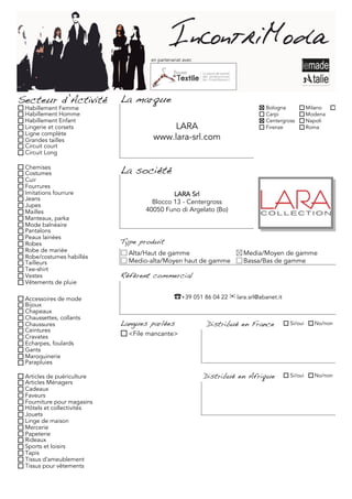 en partenariat avec




Secteur d’Activité          La marque
 Habillement Femme                                                            Bologna           Milano     Torino
 Habillement Homme                                                            Carpi             Modena
 Habillement Enfant                                                           Centergross       Napoli
 Lingerie et corsets                     LARA                                 Firenze           Roma
 Ligne complète
 Grandes tailles                     www.lara-srl.com
 Circuit court
 Circuit Long

 Chemises
 Costumes                   La société
 Cuir
 Fourrures
 Imitations fourrure                        LARA Srl
 Jeans
 Jupes
                                     Blocco 13 - Centergross
 Mailles                           40050 Funo di Argelato (Bo)
 Manteaux, parka
 Mode balnéaire
 Pantalons
 Peaux lainées
 Robes                      Type produit
 Robe de mariée               Alta/Haut de gamme                      Media/Moyen de gamme
 Robe/costumes habillés
 Tailleurs                    Medio-alta/Moyen haut de gamme          Bassa/Bas de gamme
 Tee-shirt
 Vestes                     Référent commercial
 Vêtements de pluie

 Accessoires de mode                          ☎+39 051 86 04 22 ✉ lara.srl@abanet.it
 Bijoux
 Chapeaux
 Chaussettes, collants
 Chaussures                 Langues parlées               Distribué en France          Si/oui     No/non
 Ceintures
 Cravates                     <File mancante>
 Echarpes, foulards
 Gants
 Maroquinerie
 Parapluies

 Articles de puériculture                                 Distribué en Afrique         Si/oui     No/non
 Articles Ménagers
 Cadeaux
 Faveurs
 Fourniture pour magasins
 Hôtels et collectivités
 Jouets
 Linge de maison
 Mercerie
 Papeterie
 Rideaux
 Sports et loisirs
 Tapis
 Tissus d'ameublement
 Tissus pour vêtements
 