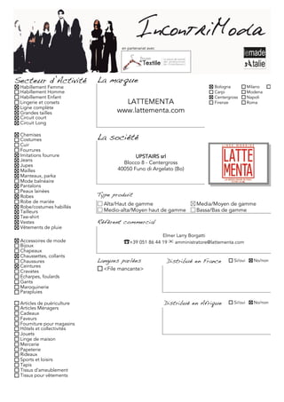 en partenariat avec




Secteur d’Activité          La marque
 Habillement Femme                                                               Bologna           Milano
 Habillement Homme                                                               Carpi             Modena
 Habillement Enfant                                                              Centergross       Napoli
 Lingerie et corsets                LATTEMENTA                                   Firenze           Roma
 Ligne complète
 Grandes tailles                  www.lattementa.com
 Circuit court
 Circuit Long

 Chemises
 Costumes                   La société
 Cuir
 Fourrures
 Imitations fourrure                      UPSTAIRS srl
 Jeans
                                     Blocco 8 - Centergross
 Jupes
 Mailles                           40050 Funo di Argelato (Bo)
 Manteaux, parka
 Mode balnéaire
 Pantalons
 Peaux lainées
 Robes                      Type produit
 Robe de mariée               Alta/Haut de gamme                         Media/Moyen de gamme
 Robe/costumes habillés
 Tailleurs                    Medio-alta/Moyen haut de gamme             Bassa/Bas de gamme
 Tee-shirt
 Vestes                     Référent commercial
 Vêtements de pluie
                                                          Elmer Larry Borgatti
 Accessoires de mode                 �+39 051 86 44 19 ! amministratore@lattementa.com
 Bijoux
 Chapeaux
 Chaussettes, collants
 Chaussures                 Langues parlées                Distribué en France            Si/oui     No/non
 Ceintures
 Cravates                     <File mancante>
 Echarpes, foulards
 Gants
 Maroquinerie
 Parapluies

 Articles de puériculture                                 Distribué en Afrique            Si/oui     No/non
 Articles Ménagers
 Cadeaux
 Faveurs
 Fourniture pour magasins
 Hôtels et collectivités
 Jouets
 Linge de maison
 Mercerie
 Papeterie
 Rideaux
 Sports et loisirs
 Tapis
 Tissus d'ameublement
 Tissus pour vêtements
 