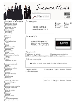en partenariat avec




Secteur d’Activité          La marque
 Habillement Femme                                                          Bologna           Milano     Torino
 Habillement Homme                                                          Carpi             Modena
 Habillement Enfant                                                         Centergross       Napoli
 Lingerie et corsets                  LERRI VETRINE                         Firenze           Roma
 Ligne complète
 Grandes tailles                     www.lerrivetrine.it
 Circuit court
 Circuit Long

 Chemises
 Costumes                   La société
 Cuir
 Fourrures
 Imitations fourrure               LERRI VETRINE & PROJECT
 Jeans
 Jupes
                                   Blocco 22 bis - Centergross
 Mailles                           40050 Funo di Argelato (Bo)
 Manteaux, parka
 Mode balnéaire
 Pantalons
 Peaux lainées
 Robes                      Type produit
 Robe de mariée               Alta/Haut de gamme                     Media/Moyen de gamme
 Robe/costumes habillés
 Tailleurs                    Medio-alta/Moyen haut de gamme         Bassa/Bas de gamme
 Tee-shirt
 Vestes                     Référent commercial
 Vêtements de pluie

 Accessoires de mode             ☎+39 051 66 47 346 +39 051 86 59 021 ✉ info@lerrivetrine.it
 Bijoux
 Chapeaux
 Chaussettes, collants
 Chaussures                 Langues parlées               Distribué en France        Si/oui     No/non
 Ceintures
 Cravates                     <File mancante>
 Echarpes, foulards
 Gants
 Maroquinerie
 Parapluies

 Articles de puériculture                                 Distribué en Afrique       Si/oui     No/non
 Articles Ménagers
 Cadeaux
 Faveurs
 Fourniture pour magasins
 Hôtels et collectivités
 Jouets
 Linge de maison
 Mercerie
 Papeterie
 Rideaux
 Sports et loisirs
 Tapis
 Tissus d'ameublement
 Tissus pour vêtements
 