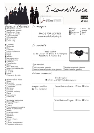 en partenariat avec




Secteur d’Activité          La marque
 Habillement Femme                                                             Bologna            Milano     Torino
 Habillement Homme                                                             Carpi              Modena
 Habillement Enfant                                                            Centergross        Napoli
 Lingerie et corsets               MADE FOR LOVING                             Firenze            Roma
 Ligne complète
 Grandes tailles                   www.madeforloving.it
 Circuit court
 Circuit Long

 Chemises
 Costumes                   La société
 Cuir
 Fourrures
 Imitations fourrure                      THINK TANK srl
 Jeans
 Jupes
                            Via dei Lanaioli, 60 - Blocco 4 - Centergross
 Mailles                            40050 Funo di Argelato (Bo)
 Manteaux, parka
 Mode balnéaire
 Pantalons
 Peaux lainées
 Robes                      Type produit
 Robe de mariée               Alta/Haut de gamme                         Media/Moyen de gamme
 Robe/costumes habillés
 Tailleurs                    Medio-alta/Moyen haut de gamme             Bassa/Bas de gamme
 Tee-shirt
 Vestes                     Référent commercial
 Vêtements de pluie
                                                           Erika Breveglieri
 Accessoires de mode                         ☎+39 051 66 47 907 ✉ info@thinktanksrl.it
 Bijoux
 Chapeaux
 Chaussettes, collants
 Chaussures                 Langues parlées                Distribué en France           Si/oui     No/non
 Ceintures
 Cravates                     <File mancante>
 Echarpes, foulards
 Gants
 Maroquinerie
 Parapluies

 Articles de puériculture                                  Distribué en Afrique          Si/oui     No/non
 Articles Ménagers
 Cadeaux
 Faveurs
 Fourniture pour magasins
 Hôtels et collectivités
 Jouets
 Linge de maison
 Mercerie
 Papeterie
 Rideaux
 Sports et loisirs
 Tapis
 Tissus d'ameublement
 Tissus pour vêtements
 