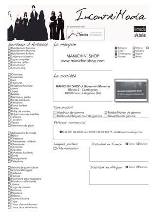en partenariat avec




Secteur d’Activité          La marque
 Habillement Femme                                                         Bologna           Milano     Torino
 Habillement Homme                                                         Carpi             Modena
 Habillement Enfant                                                        Centergross       Napoli
 Lingerie et corsets              MANICHINI SHOP                           Firenze           Roma
 Ligne complète
 Grandes tailles                www.manichinishop.com
 Circuit court
 Circuit Long

 Chemises
 Costumes                   La société
 Cuir
 Fourrures
 Imitations fourrure         MANICHINI SHOP di Giovannini Massimo
 Jeans
 Jupes
                                    Blocco 2 - Centergross
 Mailles                          40050 Funo di Argelato (Bo)
 Manteaux, parka
 Mode balnéaire
 Pantalons
 Peaux lainées
 Robes                      Type produit
 Robe de mariée               Alta/Haut de gamme                     Media/Moyen de gamme
 Robe/costumes habillés
 Tailleurs                    Medio-alta/Moyen haut de gamme         Bassa/Bas de gamme
 Tee-shirt
 Vestes                     Référent commercial
 Vêtements de pluie

 Accessoires de mode           ☎+39 051 86 28 03 +39 051 86 50 153 ✉ info@manichinishop.com
 Bijoux
 Chapeaux
 Chaussettes, collants
 Chaussures                 Langues parlées               Distribué en France       Si/oui     No/non
 Ceintures
 Cravates                     <File mancante>
 Echarpes, foulards
 Gants
 Maroquinerie
 Parapluies

 Articles de puériculture                                 Distribué en Afrique      Si/oui     No/non
 Articles Ménagers
 Cadeaux
 Faveurs
 Fourniture pour magasins
 Hôtels et collectivités
 Jouets
 Linge de maison
 Mercerie
 Papeterie
 Rideaux
 Sports et loisirs
 Tapis
 Tissus d'ameublement
 Tissus pour vêtements
 