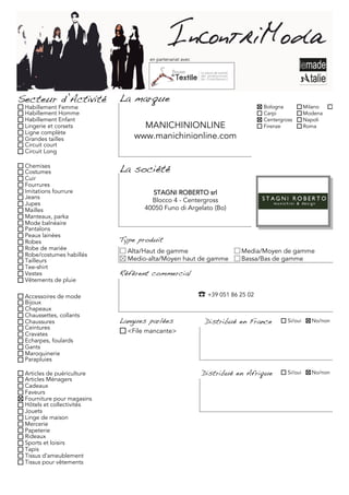 en partenariat avec




Secteur d’Activité          La marque
 Habillement Femme                                                             Bologna           Milano
 Habillement Homme                                                             Carpi             Modena
 Habillement Enfant                                                            Centergross       Napoli
 Lingerie et corsets              MANICHINIONLINE                              Firenze           Roma
 Ligne complète
 Grandes tailles                www.manichinionline.com
 Circuit court
 Circuit Long

 Chemises
 Costumes                   La société
 Cuir
 Fourrures
 Imitations fourrure                 STAGNI ROBERTO srl
 Jeans
                                     Blocco 4 - Centergross
 Jupes
 Mailles                           40050 Funo di Argelato (Bo)
 Manteaux, parka
 Mode balnéaire
 Pantalons
 Peaux lainées
 Robes                      Type produit
 Robe de mariée               Alta/Haut de gamme                       Media/Moyen de gamme
 Robe/costumes habillés
 Tailleurs                    Medio-alta/Moyen haut de gamme           Bassa/Bas de gamme
 Tee-shirt
 Vestes                     Référent commercial
 Vêtements de pluie

 Accessoires de mode                                      ��+39 051 86 25 02
 Bijoux
 Chapeaux
 Chaussettes, collants
 Chaussures                 Langues parlées                 Distribué en France         Si/oui     No/non
 Ceintures
 Cravates                     <File mancante>
 Echarpes, foulards
 Gants
 Maroquinerie
 Parapluies

 Articles de puériculture                                  Distribué en Afrique         Si/oui     No/non
 Articles Ménagers
 Cadeaux
 Faveurs
 Fourniture pour magasins
 Hôtels et collectivités
 Jouets
 Linge de maison
 Mercerie
 Papeterie
 Rideaux
 Sports et loisirs
 Tapis
 Tissus d'ameublement
 Tissus pour vêtements
 