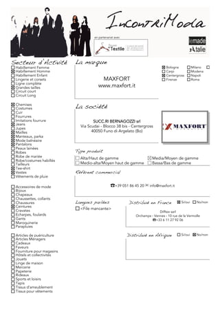 en partenariat avec




Secteur d’Activité          La marque
 Habillement Femme                                                               Bologna            Milano     Torino
 Habillement Homme                                                               Carpi              Modena
 Habillement Enfant                                                              Centergross        Napoli
 Lingerie et corsets                    MAXFORT                                  Firenze            Roma
 Ligne complète
 Grandes tailles                       www.maxfort.it
 Circuit court
 Circuit Long

 Chemises
 Costumes                   La société
 Cuir
 Fourrures
 Imitations fourrure                 SUCC.RI BERNAGOZZI srl
 Jeans
 Jupes
                              Via Scudai - Blocco 38 bis - Centergross
 Mailles                            40050 Funo di Argelato (Bo)
 Manteaux, parka
 Mode balnéaire
 Pantalons
 Peaux lainées
 Robes                      Type produit
 Robe de mariée               Alta/Haut de gamme                        Media/Moyen de gamme
 Robe/costumes habillés
 Tailleurs                    Medio-alta/Moyen haut de gamme            Bassa/Bas de gamme
 Tee-shirt
 Vestes                     Référent commercial
 Vêtements de pluie

 Accessoires de mode                            ☎+39 051 86 45 20 ✉ info@maxfort.it
 Bijoux
 Chapeaux
 Chaussettes, collants
 Chaussures                 Langues parlées                Distribué en France             Si/oui     No/non
 Ceintures
 Cravates                     <File mancante>
                                                                            Difftex sarl
 Echarpes, foulards                                           Orchamps - Vennes - 10 rue de la Vermolle
 Gants                                                                 ☎+33 6 11 27 92 06
 Maroquinerie
 Parapluies

 Articles de puériculture                                  Distribué en Afrique            Si/oui     No/non
 Articles Ménagers
 Cadeaux
 Faveurs
 Fourniture pour magasins
 Hôtels et collectivités
 Jouets
 Linge de maison
 Mercerie
 Papeterie
 Rideaux
 Sports et loisirs
 Tapis
 Tissus d'ameublement
 Tissus pour vêtements
 