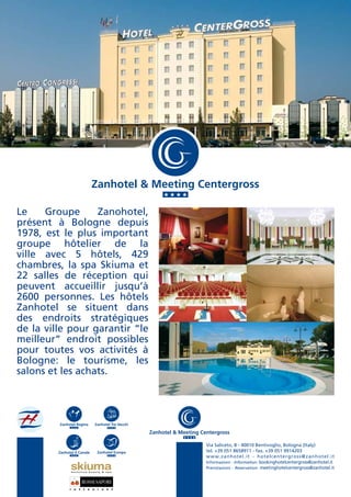 Zanhotel & Meeting Centergross

Le    Groupe      Zanohotel,
présent à Bologne depuis
1978, est le plus important
groupe hôtelier de la
ville avec 5 hôtels, 429
chambres, la spa Skiuma et
22 salles de réception qui
peuvent accueillir jusqu’à
2600 personnes. Les hôtels
Zanhotel se situent dans
des endroits stratégiques
de la ville pour garantir “le
meilleur” endroit possibles
pour toutes vos activités à
Bologne: le tourisme, les
salons et les achats.




         Zanhotel Regina                Zanhotel Tre Vecchi

                                                              Zanhotel & Meeting Centergross

                                                                                   Via Saliceto, 8 - 40010 Bentivoglio, Bologna (Italy)
         Zanhotel Il Canale              Zanhotel Europa                           tel. +39 051 8658911 - fax. +39 051 9914203
                                                                                   w w w. z a n h o t e l . i t - h o t e l c e n t e r g r o s s @zanhotel.it
                                                                                   Informazioni - Information: bookinghotelcentergross@zanhotel.it
                                                                                   Prenotazioni - Reservation: meetinghotelcentergross@zanhotel.it
                   exclusive beauty & spa




               r    e   s   t   a   u    r   a   n   t
 