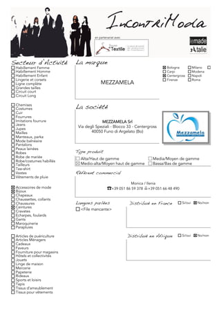 en partenariat avec




Secteur d’Activité          La marque
 Habillement Femme                                                              Bologna           Milano     Torino
 Habillement Homme                                                              Carpi             Modena
 Habillement Enfant                                                             Centergross       Napoli
 Lingerie et corsets                                                            Firenze           Roma
 Ligne complète                           MEZZAMELA
 Grandes tailles
 Circuit court
 Circuit Long

 Chemises
 Costumes                   La société
 Cuir
 Fourrures
 Imitations fourrure                      MEZZAMELA Srl
 Jeans
 Jupes
                             Via degli Speziali - Blocco 33 - Centergross
 Mailles                            40050 Funo di Argelato (Bo)
 Manteaux, parka
 Mode balnéaire
 Pantalons
 Peaux lainées
 Robes                      Type produit
 Robe de mariée               Alta/Haut de gamme                          Media/Moyen de gamme
 Robe/costumes habillés
 Tailleurs                    Medio-alta/Moyen haut de gamme              Bassa/Bas de gamme
 Tee-shirt
 Vestes                     Référent commercial
 Vêtements de pluie
                                                             Monica / Ilenia
 Accessoires de mode                           ☎+39 051 86 59 378 +39 051 66 48 490
 Bijoux
 Chapeaux
 Chaussettes, collants
 Chaussures                 Langues parlées                 Distribué en France          Si/oui     No/non
 Ceintures
 Cravates                     <File mancante>
 Echarpes, foulards
 Gants
 Maroquinerie
 Parapluies

 Articles de puériculture                                   Distribué en Afrique         Si/oui     No/non
 Articles Ménagers
 Cadeaux
 Faveurs
 Fourniture pour magasins
 Hôtels et collectivités
 Jouets
 Linge de maison
 Mercerie
 Papeterie
 Rideaux
 Sports et loisirs
 Tapis
 Tissus d'ameublement
 Tissus pour vêtements
 