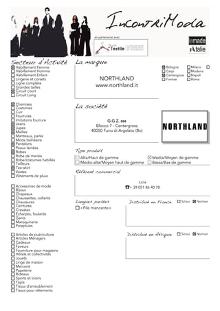 en partenariat avec




Secteur d’Activité          La marque
 Habillement Femme                                                             Bologna           Milano     Torino
 Habillement Homme                                                             Carpi             Modena
 Habillement Enfant                                                            Centergross       Napoli
 Lingerie et corsets                  NORTHLAND                                Firenze           Roma
 Ligne complète
 Grandes tailles                     www.northland.it
 Circuit court
 Circuit Long

 Chemises
 Costumes                   La société
 Cuir
 Fourrures
 Imitations fourrure                       G.G.Z. sas
 Jeans
 Jupes
                                     Blocco 7 - Centergross
 Mailles                           40050 Funo di Argelato (Bo)
 Manteaux, parka
 Mode balnéaire
 Pantalons
 Peaux lainées
 Robes                      Type produit
 Robe de mariée               Alta/Haut de gamme                         Media/Moyen de gamme
 Robe/costumes habillés
 Tailleurs                    Medio-alta/Moyen haut de gamme             Bassa/Bas de gamme
 Tee-shirt
 Vestes                     Référent commercial
 Vêtements de pluie
                                                                 Licia
 Accessoires de mode                                      ☎+ 39 051 86 40 78
 Bijoux
 Chapeaux
 Chaussettes, collants
 Chaussures                 Langues parlées                 Distribué en France         Si/oui     No/non
 Ceintures
 Cravates                     <File mancante>
 Echarpes, foulards
 Gants
 Maroquinerie
 Parapluies

 Articles de puériculture                                 Distribué en Afrique          Si/oui     No/non
 Articles Ménagers
 Cadeaux
 Faveurs
 Fourniture pour magasins
 Hôtels et collectivités
 Jouets
 Linge de maison
 Mercerie
 Papeterie
 Rideaux
 Sports et loisirs
 Tapis
 Tissus d'ameublement
 Tissus pour vêtements
 