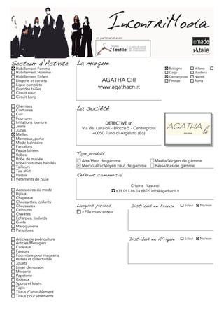 en partenariat avec




Secteur d’Activité          La marque
 Habillement Femme                                                             Bologna           Milano
 Habillement Homme                                                             Carpi             Modena
 Habillement Enfant                                                            Centergross       Napoli
 Lingerie et corsets                   AGATHA CRI                              Firenze           Roma
 Ligne complète
 Grandes tailles                      www.agathacri.it
 Circuit court
 Circuit Long

 Chemises
 Costumes                   La société
 Cuir
 Fourrures
 Imitations fourrure                       DETECTIVE srl
 Jeans
                              Via dei Lanaioli - Blocco 5 - Centergross
 Jupes
 Mailles                            40050 Funo di Argelato (Bo)
 Manteaux, parka
 Mode balnéaire
 Pantalons
 Peaux lainées
 Robes                      Type produit
 Robe de mariée               Alta/Haut de gamme                         Media/Moyen de gamme
 Robe/costumes habillés
 Tailleurs                    Medio-alta/Moyen haut de gamme             Bassa/Bas de gamme
 Tee-shirt
 Vestes                     Référent commercial
 Vêtements de pluie
                                                           Cristina Nascetti
 Accessoires de mode                            �+39 051 86 14 68 ! info@agathacri.it
 Bijoux
 Chapeaux
 Chaussettes, collants
 Chaussures                 Langues parlées                Distribué en France          Si/oui     No/non
 Ceintures
 Cravates                     <File mancante>
 Echarpes, foulards
 Gants
 Maroquinerie
 Parapluies

 Articles de puériculture                                  Distribué en Afrique         Si/oui     No/non
 Articles Ménagers
 Cadeaux
 Faveurs
 Fourniture pour magasins
 Hôtels et collectivités
 Jouets
 Linge de maison
 Mercerie
 Papeterie
 Rideaux
 Sports et loisirs
 Tapis
 Tissus d'ameublement
 Tissus pour vêtements
 