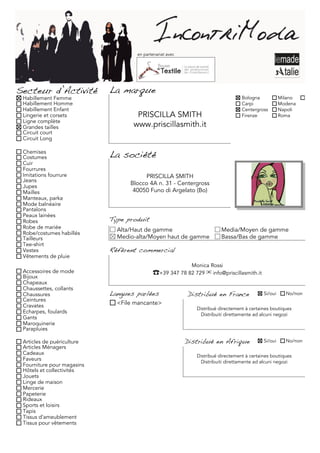 en partenariat avec




Secteur d’Activité          La marque
 Habillement Femme                                                               Bologna            Milano     Torino
 Habillement Homme                                                               Carpi              Modena
 Habillement Enfant                                                              Centergross        Napoli
 Lingerie et corsets                PRISCILLA SMITH                              Firenze            Roma
 Ligne complète
 Grandes tailles                   www.priscillasmith.it
 Circuit court
 Circuit Long

 Chemises
 Costumes                   La société
 Cuir
 Fourrures
 Imitations fourrure                   PRISCILLA SMITH
 Jeans
 Jupes
                                  Blocco 4A n. 31 - Centergross
 Mailles                           40050 Funo di Argelato (Bo)
 Manteaux, parka
 Mode balnéaire
 Pantalons
 Peaux lainées
 Robes                      Type produit
 Robe de mariée               Alta/Haut de gamme                        Media/Moyen de gamme
 Robe/costumes habillés
 Tailleurs                    Medio-alta/Moyen haut de gamme            Bassa/Bas de gamme
 Tee-shirt
 Vestes                     Référent commercial
 Vêtements de pluie
                                                            Monica Rossi
 Accessoires de mode                       ☎+39 347 78 82 729 ✉ info@priscillasmith.it
 Bijoux
 Chapeaux
 Chaussettes, collants
 Chaussures                 Langues parlées               Distribué en France              Si/oui     No/non
 Ceintures
 Cravates                     <File mancante>
                                                             Distribué directement à certaines boutiques
 Echarpes, foulards                                           Distribuiti direttamente ad alcuni negozi
 Gants
 Maroquinerie
 Parapluies

 Articles de puériculture                                 Distribué en Afrique             Si/oui     No/non
 Articles Ménagers
 Cadeaux                                                     Distribué directement à certaines boutiques
 Faveurs                                                      Distribuiti direttamente ad alcuni negozi
 Fourniture pour magasins
 Hôtels et collectivités
 Jouets
 Linge de maison
 Mercerie
 Papeterie
 Rideaux
 Sports et loisirs
 Tapis
 Tissus d'ameublement
 Tissus pour vêtements
 