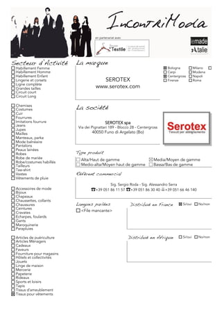 en partenariat avec




Secteur d’Activité          La marque
 Habillement Femme                                                                  Bologna           Milano
 Habillement Homme                                                                  Carpi             Modena
 Habillement Enfant                                                                 Centergross       Napoli
 Lingerie et corsets                     SEROTEX                                    Firenze           Roma
 Ligne complète
 Grandes tailles                       www.serotex.com
 Circuit court
 Circuit Long

 Chemises
 Costumes                   La société
 Cuir
 Fourrures
 Imitations fourrure                          SEROTEX spa
 Jeans                       Via dei Pignattari 189 - Blocco 28 - Centergross
 Jupes
 Mailles                             40050 Funo di Argelato (Bo)
 Manteaux, parka
 Mode balnéaire
 Pantalons
 Peaux lainées
 Robes                      Type produit
 Robe de mariée               Alta/Haut de gamme                           Media/Moyen de gamme
 Robe/costumes habillés
 Tailleurs                    Medio-alta/Moyen haut de gamme               Bassa/Bas de gamme
 Tee-shirt
 Vestes                     Référent commercial
 Vêtements de pluie
                                                  Sig. Sergio Roda - Sig. Alessandro Serra
 Accessoires de mode                �+39 051 86 11 57 �+39 051 86 30 40 !+39 051 66 46 140
 Bijoux
 Chapeaux
 Chaussettes, collants
 Chaussures                 Langues parlées                  Distribué en France             Si/oui     No/non
 Ceintures
 Cravates                     <File mancante>
 Echarpes, foulards
 Gants
 Maroquinerie
 Parapluies

 Articles de puériculture                                    Distribué en Afrique            Si/oui     No/non
 Articles Ménagers
 Cadeaux
 Faveurs
 Fourniture pour magasins
 Hôtels et collectivités
 Jouets
 Linge de maison
 Mercerie
 Papeterie
 Rideaux
 Sports et loisirs
 Tapis
 Tissus d'ameublement
 Tissus pour vêtements
 