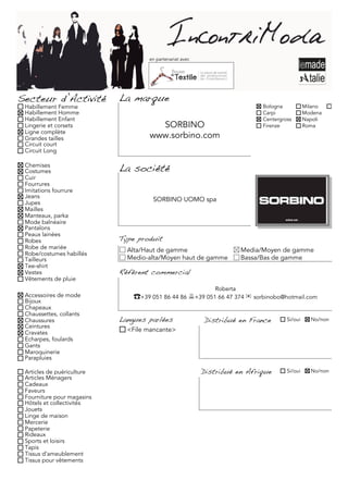 en partenariat avec




Secteur d’Activité          La marque
 Habillement Femme                                                            Bologna           Milano     Torino
 Habillement Homme                                                            Carpi             Modena
 Habillement Enfant                                                           Centergross       Napoli
 Lingerie et corsets                   SORBINO                                Firenze           Roma
 Ligne complète
 Grandes tailles                     www.sorbino.com
 Circuit court
 Circuit Long

 Chemises
 Costumes                   La société
 Cuir
 Fourrures
 Imitations fourrure
 Jeans
                                      SORBINO UOMO spa
 Jupes
 Mailles
 Manteaux, parka
 Mode balnéaire
 Pantalons
 Peaux lainées
 Robes                      Type produit
 Robe de mariée               Alta/Haut de gamme                        Media/Moyen de gamme
 Robe/costumes habillés
 Tailleurs                    Medio-alta/Moyen haut de gamme            Bassa/Bas de gamme
 Tee-shirt
 Vestes                     Référent commercial
 Vêtements de pluie
                                                              Roberta
 Accessoires de mode            ☎+39 051 86 44 86 +39 051 66 47 374 ✉ sorbinobo@hotmail.com
 Bijoux
 Chapeaux
 Chaussettes, collants
 Chaussures                 Langues parlées                Distribué en France         Si/oui     No/non
 Ceintures
 Cravates                     <File mancante>
 Echarpes, foulards
 Gants
 Maroquinerie
 Parapluies

 Articles de puériculture                                  Distribué en Afrique        Si/oui     No/non
 Articles Ménagers
 Cadeaux
 Faveurs
 Fourniture pour magasins
 Hôtels et collectivités
 Jouets
 Linge de maison
 Mercerie
 Papeterie
 Rideaux
 Sports et loisirs
 Tapis
 Tissus d'ameublement
 Tissus pour vêtements
 